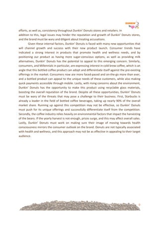 9
efforts,!as!well!as,!consistency!throughout!Dunkin’!Donuts!stores!and!retailers.!In!
addition!to!this,!legal!issues!may!hinder!the!reputation!and!growth!of!Dunkin’!Donuts!stores,!
and!the!brand!must!be!wary!and!diligent!about!treating!accusations.!!
Given!these!internal!factors,!Dunkin’!Donuts!is!faced!with!many!new!opportunities!that!
will! channel! growth! and! success! with! their! new! product! launch.! Consumer! trends! have!
indicated! a! strong! interest! in! products! that! promote! health! and! wellness! needs,! and! by!
positioning! our! product! as! having! more! sugar=conscious! options,! as! well! as! providing! milk!
alternatives,!Dunkin’!Donuts!has!the!potential!to!appeal!to!this!emerging!concern.!Similarly,!
consumers,!and!Millennials!in!particular,!are!expressing!interest!in!cold!brew!coffee,!which!is!an!
angle!that!this!bottled!coffee!product!can!adopt!and!differentiate!itself!against!the!pre=existing!
offerings!in!the!market.!Consumers!now!are!more!faced=paced!and!on=the=go!more!than!ever,!
and!a!bottled!product!can!appeal!to!the!unique!needs!of!these!customers,!while!also!making!
quick!payments!accessible!through!mobile.!Lastly,!with!rising!concerns!about!the!environment,!
Dunkin’! Donuts! has! the! opportunity! to! make! this! product! using! recyclable! glass! materials,!
boosting!the!overall!reputation!of!the!brand.!Despite!all!these!opportunities,!Dunkin’!Donuts!
must! be! wary! of! the! threats! that! may! pose! a! challenge! to! their! business.! First,! Starbucks! is!
already!a!leader!in!the!field!of!bottled!coffee!beverages,!taking!up!nearly!90%!of!the!overall!
market! share.! Running! up! against! this! competition! may! not! be! effective,! so! Dunkin’! Donuts!
must!push!for!its!unique!offerings!and!successfully!differentiate!itself!from!the!competition.!
Secondly,!the!coffee!industry!relies!heavily!on!environmental!factors!that!impact!the!harvesting!
of!the!beans.!If!the!yearly!harvest!is!not!enough,!prices!surge,!and!this!may!affect!overall!sales.!
Lastly,! Dunkin’! Donuts! must! work! on! making! sure! their! image! of! moving! towards! health!
consciousness!mirrors!the!consumer!outlook!on!the!brand.!Donuts!are!not!typically!associated!
with!health!and!wellness,!and!this!approach!may!not!be!as!effective!in!appealing!to!their!target!
audience.!!
!
!
! !
 