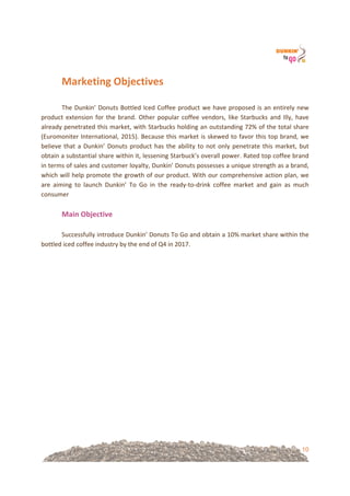 10
Marketing&Objectives&
!
The!Dunkin’!Donuts!Bottled!Iced!Coffee!product!we!have!proposed!is!an!entirely!new!
product!extension!for!the!brand.!Other!popular!coffee!vendors,!like!Starbucks!and!Illy,!have!
already!penetrated!this!market,!with!Starbucks!holding!an!outstanding!72%!of!the!total!share!
(Euromoniter!International,!2015).!Because!this!market!is!skewed!to!favor!this!top!brand,!we!
believe!that!a!Dunkin’!Donuts!product!has!the!ability!to!not!only!penetrate!this!market,!but!
obtain!a!substantial!share!within!it,!lessening!Starbuck’s!overall!power.!Rated!top!coffee!brand!
in!terms!of!sales!and!customer!loyalty,!Dunkin’!Donuts!possesses!a!unique!strength!as!a!brand,!
which!will!help!promote!the!growth!of!our!product.!With!our!comprehensive!action!plan,!we!
are! aiming! to! launch! Dunkin’! To! Go! in! the! ready=to=drink! coffee! market! and! gain! as! much!
consumer!!
!
Main&Objective!
!
Successfully!introduce!Dunkin’!Donuts!To!Go!and!obtain!a!10%!market!share!within!the!
bottled!iced!coffee!industry!by!the!end!of!Q4!in!2017.!!
!
!
!
!
!
!
!
!
!
!
!
!
!
!
!
!
!
&
 