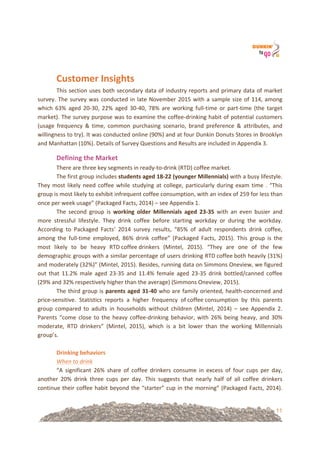11
&
Customer&Insights!
This!section!uses!both!secondary!data!of!industry!reports!and!primary!data!of!market!
survey.!The!survey!was!conducted!in!late!November!2015!with!a!sample!size!of!114,!among!
which! 63%! aged! 20=30,! 22%! aged! 30=40,! 78%! are! working! full=time! or! part=time! (the! target!
market).!The!survey!purpose!was!to!examine!the!coffee=drinking!habit!of!potential!customers!
(usage! frequency! &! time,! common! purchasing! scenario,! brand! preference! &! attributes,! and!
willingness!to!try).!It!was!conducted!online!(90%)!and!at!four!Dunkin!Donuts!Stores!in!Brooklyn!
and!Manhattan!(10%).!Details!of!Survey!Questions!and!Results!are!included!in!Appendix!3.!
Defining&the&Market!
There!are!three!key!segments!in!ready=to=drink!(RTD)!coffee!market.!
The!first!group!includes!students&aged&18U22&(younger&Millennials)!with!a!busy!lifestyle.!
They!most!likely!need!coffee!while!studying!at!college,!particularly!during!exam!time!.!“This!
group!is!most!likely!to!exhibit!infrequent!coffee!consumption,!with!an!index!of!259!for!less!than!
once!per!week!usage”!(Packaged!Facts,!2014)!–!see!Appendix!1.!
The! second! group! is! working& older& Millennials& aged& 23U35! with! an! even! busier! and!
more! stressful! lifestyle.! They! drink! coffee! before! starting! workday! or! during! the! workday.!
According! to! Packaged! Facts’! 2014! survey! results,! “85%! of! adult! respondents! drink! coffee,!
among! the! full=time! employed,! 86%! drink! coffee”! (Packaged! Facts,! 2015).! This! group! is! the!
most! likely! to! be! heavy! RTD!coffee!drinkers! (Mintel,! 2015).! “They! are! one! of! the! few!
demographic!groups!with!a!similar!percentage!of!users!drinking!RTD!coffee!both!heavily!(31%)!
and!moderately!(32%)”!(Mintel,!2015).!Besides,!running!data!on!Simmons!Oneview,!we!figured!
out! that! 11.2%! male! aged! 23=35! and! 11.4%! female! aged! 23=35! drink! bottled/canned! coffee!
(29%!and!32%!respectively!higher!than!the!average)!(Simmons!Oneview,!2015).!!
The!third!group!is!parents&aged&31U40!who!are!family!oriented,!health=concerned!and!
price=sensitive.! Statistics! reports! a! higher! frequency! of!coffee!consumption! by! this! parents!
group! compared! to! adults! in! households! without! children! (Mintel,! 2014)! –! see! Appendix! 2.!
Parents!“come!close!to!the!heavy!coffee=drinking!behavior,!with!26%!being!heavy,!and!30%!
moderate,! RTD! drinkers”! (Mintel,! 2015),! which! is! a! bit! lower! than! the! working! Millennials!
group’s.!
!
Drinking&behaviors!
When%to%drink!
“A! significant! 26%! share! of! coffee! drinkers! consume! in! excess! of! four! cups! per! day,!
another! 20%! drink! three! cups! per! day.! This! suggests! that! nearly! half! of! all! coffee! drinkers!
continue!their!coffee!habit!beyond!the!“starter”!cup!in!the!morning”!(Packaged!Facts,!2014).!
 