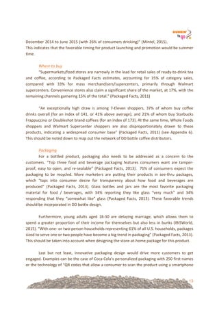 13
December!2014!to!June!2015!(with!26%!of!consumers!drinking)”!(Mintel,!2015).!
This!indicates!that!the!favorable!timing!for!product!launching!and!promotion!would!be!summer!
time.!
!
Where%to%buy!
“Supermarkets/food!stores!are!narrowly!in!the!lead!for!retail!sales!of!ready=to=drink!tea!
and! coffee,! according! to! Packaged! Facts! estimates,! accounting! for! 35%! of! category! sales,!
compared! with! 33%! for! mass! merchandisers/supercenters,! primarily! through! Walmart!
supercenters.!Convenience!stores!also!claim!a!significant!share!of!the!market,!at!17%,!with!the!
remaining!channels!garnering!15%!of!the!total.”!(Packaged!Facts,!2011)!!
!
“An! exceptionally! high! draw! is! among! 7=Eleven! shoppers,! 37%! of! whom! buy! coffee!
drinks!overall!(for!an!index!of!141,!or!41%!above!average),!and!21%!of!whom!buy!Starbucks!
Frappuccino!or!Doubleshot!brand!coffees!(for!an!index!of!173).!At!the!same!time,!Whole!Foods!
shoppers! and! Walmart! Supercenter! shoppers! are! also! disproportionately! drawn! to! these!
products,! indicating! a! widespread! consumer! base”! (Packaged! Facts,! 2011)! (see! Appendix! 6).!
This!should!be!noted!down!to!map!out!the!network!of!DD!bottle!coffee!distributors.!
!
Packaging%!
For! a! bottled! product,! packaging! also! needs! to! be! addressed! as! a! concern! to! the!
customers.! “Top! three! food! and! beverage! packaging! features! consumers! want! are! tamper=
proof,!easy!to!open,!and!re=sealable”!(Packaged!Facts,!2013).!!71%!of!consumers!expect!the!
packaging! to! be! recycled.! More! marketers! are! putting! their! products! in! see=thru! packages,!
which! “taps! into! consumer! desire! for! transparency! about! how! food! and! beverages! are!
produced”! (Packaged! Facts,! 2013).! Glass! bottles! and! jars! are! the! most! favorite! packaging!
material! for! food! /! beverages,! with! 34%! reporting! they! like! glass! “very! much”! and! 34%!
responding! that! they! “somewhat! like”! glass! (Packaged! Facts,! 2013).! These! favorable! trends!
should!be!incorporated!in!DD!bottle!design.!
!!
Furthermore,! young! adults! aged! 18=30! are! delaying! marriage,! which! allows! them! to!
spend!a!greater!proportion!of!their!income!for!themselves!but!also!less!in!bunks!(IBISWorld,!
2015).!“With!one=!or!two=person!households!representing!61%!of!all!U.S.!households,!packages!
sized!to!serve!one!or!two!people!have!become!a!big!trend!in!packaging”!(Packaged!Facts,!2013).!
This!should!be!taken!into!account!when!designing!the!store=at=home!package!for!this!product.!
!
Last! but! not! least,! innovative! packaging! design! would! drive! more! customers! to! get!
engaged.!Examples!can!be!the!case!of!Coca!Cola’s!personalized!packaging!with!250!first!names!
or!the!technology!of!“QR!codes!that!allow!a!consumer!to!scan!the!product!using!a!smartphone!
 