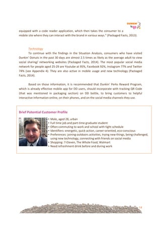 14
• Male,!aged!28,!urban!
• Full!time!job!and!part=time!graduate!student!
• Often!commuting!to!work!and!school!with!tight!schedule!
• Identifiers:!energetic,!quick!action,!career=oriented,!eco=conscious!
• Preferences:!joining!outdoors!activities,!trying!new!things,!being!challenged,!
using!new!technology,!connecting!with!friends!on!social!media!
• Shopping:!7=Eleven,!The!Whole!Food,!Walmart!
• Need!refreshment!drink!before!and!during!work!
equipped!with!a!code!reader!application,!which!then!takes!the!consumer!to!a!
mobile!site!where!they!can!interact!with!the!brand!in!various!ways.”!(Packaged!Facts,!2013).!!
!
!
Technology%!
To! continue! with! the! findings! in! the! Situation! Analysis,! consumers! who! have! visited!
Dunkin’!Donuts!in!the!past!30!days!are!almost!2.5!times!as!likely!as!the!average!adult!to!view!
social! sharing/! networking! websites! (Packaged! Facts,! 2014).! The! most! popular! social! media!
network!for!people!aged!25=29!are!Youtube!at!95%,!Facebook!92%,!Instagram!77%!and!Twitter!
74%! (see! Appendix! 4).! They! are! also! active! in! mobile! usage! and! new! technology! (Packaged!
Facts,!2014).!
!
Based! on! those! information,! it! is! recommended! that! Dunkin'! Perks! Reward! Program,!
which!is!already!effective!mobile!app!for!DD!users,!should!incorporate!with!tracking!QR!Code!
(that! was! mentioned! in! packaging! section)! on! DD! bottle,! to! bring! customers! to! helpful!
interactive!information!online,!on!their!phones,!and!on!the!social!media!channels!they!use.!!
&
Brief&Potential&Customer&Profile!
!
!
&
&
&
 