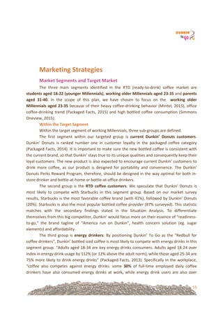 15
&
Marketing&Strategies&&
Market&Segments&and&Target&Market!
The! three! main! segments! identified! in! the! RTD! (ready=to=drink)! coffee! market! are!!
students&aged&18U22&(younger&Millennials),&working&older&Millennials&aged&23U35&and&parents&
aged& 31U40.& In! the! scope! of! this! plan,! we! have! chosen! to! focus! on! the! ! working& older&
Millennials&aged&23U35!because!of!their!heavy!coffee=drinking!behavior!(Mintel,!2015),!office!
coffee=drinking!trend!(Packaged!Facts,!2015)!and!high!bottled!coffee!consumption!(Simmons!
Oneview,!2015).!!
Within&the&Target&Segment&
Within!the!target!segment!of!working!Millennials,!three!sub=groups!are!defined.!!
The! first! segment! within! our! targeted! group! is& current! Dunkin’& Donuts& customers.!
Dunkin’! Donuts! is! ranked! number! one! in! customer! loyalty! in! the! packaged! coffee! category!
(Packaged!Facts,!2014).!It!is!important!to!make!sure!the!new!bottled!coffee!is!consistent!with!
the!current!brand,!so!that!Dunkin’!stays!true!to!its!unique!qualities!and!consequently!keep!their!
loyal!customers.!The!new!product!is!also!expected!to!encourage!current!Dunkin’!customers!to!
drink! more! coffee,! as! our! product! is! designed! for! portability! and! convenience.! The! Dunkin’!
Donuts!Perks!Reward!Program,!therefore,!should!be!designed!in!the!way!optimal!for!both!in=
store!drinker!and!bottle=at=home!or!bottle=at=office!drinkers.!
The!second!group!is!the!RTD&coffee&customers.!We!speculate!that!Dunkin’!Donuts!is!
most! likely! to! compete! with! Starbucks! in! this! segment! group.! Based! on! our! market! survey!
results,!Starbucks!is!the!most!favorable!coffee!brand!(with!41%),!followed!by!Dunkin’!Donuts!
(20%).!Starbucks!is!also!the!most!popular!bottled!coffee!provider!(87%!surveyed).!This!statistic!
matches! with! the! secondary! findings! stated! in! the! Situation! Analysis.! To! differentiate!
themselves!from!this!big!competitor,!Dunkin’!would!focus!more!on!their!essence!of!“readiness=
to=go,”! the! brand! tagline! of! “America! run! on! Dunkin”,! health! concern! solution! (eg.! sugar!
elements)!and!affordability.!
The! third! group! is! energy& drinkers:! By! positioning! Dunkin’! To! Go! as! the! “Redbull! for!
coffee!drinkers”,!Dunkin’!bottled!iced!coffee!is!most!likely!to!compete!with!energy!drinks!in!this!
segment!group.!“Adults!aged!18=34!are!key!energy!drinks!consumers.!Adults!aged!18=24!over!
index!in!energy!drink!usage!by!112%!(or!12%!above!the!adult!norm);!while!those!aged!25=34!are!
75%!more!likely!to!drink!energy!drinks”!(Packaged!Facts,!2013).!Specifically!in!the!workplace,!
“coffee! also! competes! against! energy! drinks:! some! 30%& of! full=time! employed! daily! coffee!
drinkers! have! also! consumed! energy! drinks! at! work,& while! energy! drink! users! are! also! over!
 