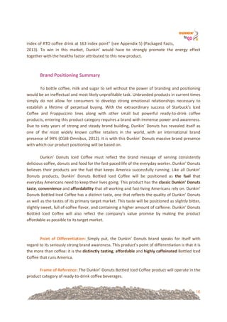 16
index!of!RTD!coffee!drink!at!163!index!point”!(see!Appendix!5)!(Packaged!Facts,!
2013).! To! win! in! this! market,! Dunkin’! would! have! to! strongly! promote! the! energy! effect!
together!with!the!healthy!factor!attributed!to!this!new!product.!
!
!
Brand&Positioning&Summary&
&!
To!bottle!coffee,!milk!and!sugar!to!sell!without!the!power!of!branding!and!positioning!
would!be!an!ineffectual!and!most!likely!unprofitable!task.!Unbranded!products!in!current!times!
simply! do! not! allow! for! consumers! to! develop! strong! emotional! relationships! necessary! to!
establish! a! lifetime! of! perpetual! buying.! With! the! extraordinary! success! of! Starbuck’s! Iced!
Coffee! and! Frappuccino! lines! along! with! other! small! but! powerful! ready=to=drink! coffee!
products,!entering!this!product!category!requires!a!brand!with!immense!power!and!awareness.!
Due!to!sixty!years!of!strong!and!steady!brand!building,!Dunkin’!Donuts!has!revealed!itself!as!
one! of! the! most! widely! known! coffee! retailers! in! the! world,! with! an! international! brand!
presence!of!94%!(CGIB!Omnibus,!2012).!It!is!with!this!Dunkin’!Donuts!massive!brand!presence!
with!which!our!product!positioning!will!be!based!on.!
!!
Dunkin’! Donuts! Iced! Coffee! must! reflect! the! brand! message! of! serving! consistently!
delicious!coffee,!donuts!and!food!for!the!fast=paced!life!of!the!everyday!worker.!Dunkin’!Donuts!
believes!their!products!are!the!fuel!that!keeps!America!successfully!running.!Like!all!Dunkin’!
Donuts! products,! Dunkin’! Donuts! Bottled! Iced! Coffee! will! be! positioned! as! the& fuel& that!
everyday!Americans!need!to!keep!their!lives!going.!This!product!has!the!classic&Dunkin’&Donuts&
taste,!convenience&and!affordability!that!all!working!and!fast=living!Americans!rely!on.!Dunkin’!
Donuts!Bottled!Iced!Coffee!has!a!distinct!taste,!one!that!reflects!the!quality!of!Dunkin’!Donuts!
as!well!as!the!tastes!of!its!primary!target!market.!This!taste!will!be!positioned!as!slightly!bitter,!
slightly!sweet,!full!of!coffee!flavor,!and!containing!a!higher!amount!of!caffeine.!Dunkin’!Donuts!
Bottled! Iced! Coffee! will! also! reflect! the! company’s! value! promise! by! making! the! product!
affordable!as!possible!to!its!target!market.!
!!
!
Point& of& Differentiation:! Simply! put,! the! Dunkin’! Donuts! brand! speaks! for! itself! with!
regard!to!its!seriously!strong!brand!awareness.!This!product’s!point!of!differentiation!is!that!it!is!
the!more!than!coffee:!it!is!the!distinctly&tasting,!affordable&and!highly&caffeinated&Bottled!Iced!
Coffee!that!runs!America.!
!!
Frame&of&Reference:!The!Dunkin’!Donuts!Bottled!Iced!Coffee!product!will!operate!in!the!
product!category!of!ready=to=drink!coffee!beverages.!
 