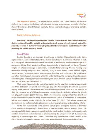 17
&!
The&Reason&to&Believe:!!The!target!market!believes!that!Dunkin’!Donuts!Bottled!Iced!
Coffee!is!the!preferred!bottled!iced!coffee!to!drink!because!as!the!number!one!seller!of!coffee,!
Dunkin’!Donuts!is!a!brand!that!can!trustfully!deliver!a!consistently!good!energizing!portable!
coffee!product.!
!!
Brand&Positioning&Statement&
!!
For&today’s&hard&working&millennials,&Dunkin’&Donuts&Bottled&Iced&Coffee&is&the&most&
distinct&tasting,&affordable,&portable&and&energizing&drink&among&all&ready&to&drink&iced&coffee&
products,&because&of&Dunkin’&Donuts’&ubiquitous&brand&awareness&and&trusted&reputation&for&
providing&the&fuel&for&everyday&people.!
!
Brand&Vision&!
Dunkin’! Donuts! is! an! American! brand! based! in! Canton,! Massachusetts,! with! stores!
represented!in!a!vast!number!of!countries.!Dunkin’!Donuts!owes!its!immense!influence,!in!part,!
to!its!strong!and!focused!brand!vision!that!has!served!as!a!consistent!and!reliable!message!to!its!
consumers.!Global!Chief!Marketing!Officer,!John!Costello,!prides!himself!on!Dunkin’!Donuts’!
simple,!yet!effective!message!to!consumers,!“everyday!folks!who!keep!America!running!keep!
themselves!running!every!day”!(Fast!Company,!2014).!In!other!words,!Dunkin’!Donuts’!slogan,!
“America!Runs,”!communicates!to!its!consumers!that!they!truly!understand!the!quick=paced!
and!often!hectic!lives!of!Americans.!With!this!understanding,!the!company!strives!to!provide!
consistently!fast!and!easy!service!with!incredibly!low!prices.!Dunkin’!Donuts!fuels!the!everyday!
hard!worker,!who!then!fuels!America.!!
Their!vision!has!remained!a!strong!foundation!for!the!way!their!company!is!perceived,!
and! their! dedication! to! uphold! their! message! pays! off.! According! to! Brand! Keys! Customer!
Loyalty!Index,!Dunkin’!Donuts!ranks!first!in!customer!loyalty!from!2006=2015.!In!addition!to!
that,!the!company!has!a!94%!brand!awareness,!even!in!countries!and!cities!where!the!store!is!
not! physically! present! (CGIB! Omnibus,! 2012).! The! incredible! strength! that! their! brand! and!
vision!holds!definitely!remains!a!top!reason!why!Dunkin’!Donuts!is!number!one!in!coffee!sales,!
holding! the! majority! market! share! in! the! coffee! space! (YE,! 2012).! Their! global! success! and!
domination!in!the!coffee!market!is!a!testament!to!their!strong!branding!and!marketing!efforts.!!
In!the!next!five!years!to!come,!Dunkin’!Donuts!plans!to!expand!markets!to!the!West!
Coast,! seamlessly! integrating! its! brand! vision! in! new! territories! (Dunkin’! Brands,! 2015).! The!
company!upholds!its!core!values!of!providing!stellar!goods!and!service!to!its!customers!through!
constant! innovation! and! dedication! to! understanding! the! unique! needs! of! its! consumers,!
especially! in! today’s! digital! era.! Dunkin’! To! Go! not! only! supports! the! Dunkin’! Donuts! brand!
vision,!but!also!advances!its!message!by!creating!a!portable!drink!that!runs!with!Americans.!
 