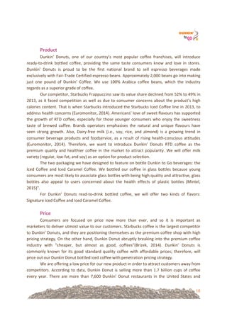 18
!
Product!
Dunkin’! Donuts,! one! of! our! country’s! most! popular! coffee! franchises,! will! introduce!
ready=to=drink! bottled! coffee,! providing! the! same! taste! consumers! know! and! love! in! stores.!
Dunkin’! Donuts! is! proud! to! be! the! first! national! brand! to! sell! espresso! beverages! made!
exclusively!with!Fair=Trade!Certified!espresso!beans.!Approximately!2,000!beans!go!into!making!
just! one! pound! of! Dunkin’! Coffee.! We! use! 100%! Arabica! coffee! beans,! which! the! industry!
regards!as!a!superior!grade!of!coffee.!!
Our!competitor,!Starbucks!Frappuccino!saw!its!value!share!declined!from!52%!to!49%!in!
2013,!as!it!faced!competition!as!well!as!due!to!consumer!concerns!about!the!product’s!high!
calories!content.!That!is!when!Starbucks!introduced!the!Starbucks!Iced!Coffee!line!in!2013,!to!
address!health!concerns!(Euromonitor,!2014).!Americans’!love!of!sweet!flavours!has!supported!
the!growth!of!RTD!coffee,!especially!for!those!younger!consumers!who!enjoy!the!sweetness!
taste! of! brewed! coffee.! Brands! operators! emphasises! the! natural! and! unique! flavours! have!
seen! strong! growth.! Also,! Dairy=free! milk! (i.e.,! soy,! rice,! and! almond)! is! a! growing! trend! in!
consumer!beverage!products!and!foodservice,!as!a!result!of!rising!health=conscious!attitudes!
(Euromonitor,! 2014).! Therefore,! we! want! to! introduce! Dunkin’! Donuts! RTD! coffee! as! the!
premium!quality!and!healthier!coffee!in!the!market!to!attract!popularity.!We!will!offer!milk!
variety!(regular,!low=fat,!and!soy)!as!an!option!for!product!selection.!
The!two!packaging!we!have!designed!to!feature!on!bottle!Dunkin!to!Go!beverages:!the!
Iced! Coffee! and! Iced! Caramel! Coffee.! We! bottled! our! coffee! in! glass! bottles! because! young!
consumers!are!most!likely!to!associate!glass!bottles!with!being!high!quality!and!attractive,!glass!
bottles! also! appeal! to! users! concerned! about! the! health! effects! of! plastic! bottles! (Mintel,!
2015)".!
For! Dunkin’! Donuts! read=to=drink! bottled! coffee,! we! will! offer! two! kinds! of! flavors:!
Signature!Iced!Coffee!and!Iced!Caramel!Coffee.!!
!
Price!
Consumers! are! focused! on! price! now! more! than! ever,! and! so! it! is! important! as!
marketers!to!deliver!utmost!value!to!our!customers.!Starbucks!coffee!is!the!largest!competitor!
to!Dunkin’!Donuts,!and!they!are!positioning!themselves!as!the!premium!coffee!shop!with!high!
pricing!strategy.!On!the!other!hand,!Dunkin!Donut!abruptly!breaking!into!the!premium!coffee!
industry! with! "cheaper,! but! almost! as! good,! coffees"(Brizek,! 2014).! Dunkin’! Donuts! is!
commonly! known! for! its! good! standard! quality! coffee! with! affordable! prices;! therefore,! will!
price!out!our!Dunkin!Donut!bottled!iced!coffee!with!penetration!pricing!strategy.!!
We!are!offering!a!low!price!for!our!new!product!in!order!to!attract!customers!away!from!
competitors.!According!to!data,!Dunkin!Donut!is!selling!more!than!1.7!billion!cups!of!coffee!
every! year.! There! are! more! than! 7,600! Dunkin’! Donut! restaurants! in! the! United! States! and!
 