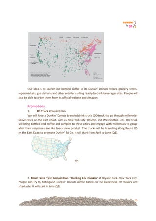 20
!!
! !
!!
Our! idea! is! to! launch! our! bottled! coffee! in! its! Dunkin’! Donuts! stores,! grocery! stores,!
supermarkets,!gas!stations!and!other!retailers!selling!ready=to=drink!beverages!sites.!People!will!
also!be!able!to!order!them!from!its!official!website!and!Amazon.!
!
Promotions!
1. DD&Truck&#DunkinToGo!
We!will!have!a!Dunkin’!Donuts!branded!drink!truck!(DD!truck)!to!go!through!millennial=
heavy!cities!on!the!east!coast,!such!as!New!York!City,!Boston,!and!Washington,!D.C.!The!truck!
will!bring!bottled!iced!coffee!and!samples!to!these!cities!and!engage!with!millennials!to!gauge!
what!their!responses!are!like!to!our!new!product.!The!trucks!will!be!travelling!along!Route!I95!
on!the!East!Coast!to!promote!Dunkin’!To!Go.!It!will!start!from!April!to!June!(Q1).!
I95!
!
!!
!
2.!Blind&Taste&Test&Competition!“Dunking&For&Dunkin”!at!Bryant!Park,!New!York!City.!
People!can!try!to!distinguish!Dunkin’!Donuts!coffee!based!on!the!sweetness,!off!flavors!and!
aftertaste.!It!will!start!in!July!(Q2).!
!
 