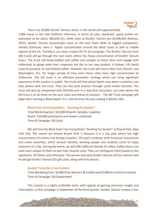 23
There!are!10,000!Dunkin’!Donuts!stores!in!the!world!and!approximately!
7,000! stores! in! the! USA! (Caffeine! Informer).! In! terms! of! sales,! Starbucks’! yearly! profits! are!
estimated! to! be! about! $84,695,121,! while! sales! at! Dunkin’! Donuts! are! 42,996,003! (Nielsen,!
2015).! Dunkin’! Donuts! concentrates! more! on! the! East! Coast! while! its! biggest! competitors,!
namely! Starbucks,! have! a! ! higher! concentration! around! the! West! Coast! as! well! as! middle!
regions!of!the!US.!Therefore,!our!team!creates!DD!To!Go!campaign.!The!Dunkin’!Donuts!truck!
(DD!truck)!will!go!through!the!east!coast,!where!has!heavy!concentration!of!Dunkin’!Donuts!
lovers.! The! truck! will! bring! bottled! iced! coffee! and! samples! to! these! cities! and! engage! with!
millennials! to! gauge! what! their! responses! are! like! to! our! new! product.! It! follows! I=95! (east)!
route!to!promote!its!iced!bottled!coffee.!However,!the!truck!will!stay!in!New!York,!Boston,!and!
Washington,! D.C.! for! longer! period! of! time! since! those! cities! have! high! concentration! of!
millennials.! The! DD! truck! is! an! effective! promotion! strategy! which! can! bring! significant!
awareness!of!the!product!in!public.!The!truck!will!host!photo!booth!area!where!customers!can!
take! photos! with! the! truck.! They! can! also! post! pictures! through! social! media! channels.! The!
truck!will!also!be!intergrated!with!DDToGo.com!in!a!way!that!consumers!can!view!where!the!
DD!truck!is!at!all!times!on!the!east!coast!and!follow!its!location.!.!The!DD!Truck!campaign!will!
begin!April!starting!in!Washington,!D.C.!and!continue!till!June,!ending!in!Boston,!MA.!!
!
Blind&Taste&Test&Competition&U&“Dunking&For&Dunkin’’&!
Total!Marketing!Cost:!$12,000!(Payroll,!Samples,!Supplies)!
Reach:!150,000!participants!and!viewers!combined!
Time!of!Campaign:!Q2!(July)!
!
We!will!host!the!Blind!Taste!Test!Competition!“Dunking!For!Dunkin’’!at!Bryant!Park,!New!
York! City.! The! reason! we! choose! Bryant! Park! is! because! it! is! a! city! park! where! has! high!
concentration!of!visitors!and!foreign!travelers.!This!park!combines!both!historical!monuments!
and! urban! amenities,! which! attracts! families,! working! people! and! students! come! to! enjoy!
moments!of!a!day.!During!the!event,!we!will!offer!different!brands!of!coffee.!Coffee!lovers!can!
taste!each!sample!of!them!to!pick!their!favorite!ones.!They!can!distinguish!them!based!on!the!
sweetness,!off!flavors!and!aftertaste.!The!person!who!pick!Dunkin’!Donuts!will!be!a!winner!and!
he!will!get!Dunkin’!Donuts!$25!gift!cards,!along!with!free!donuts.!!
!
Dunkin’&To&Go&for&a&Year&Contest!
Total!Marketing!Cost:!$5,000!(Five!Winners!@!$3,000!and!$2,000!for!Contest!Creative)!
Time!of!Campaign:!Q3!(September)!
!
This!contest!is!a!highly!profitable!tactic!with!regards!to!gaining!consumer!insight!and!
information.!In!this!campaign!in!September!of!the!third!quarter,!Dunkin’!Donuts!creates!a!fun,!
 
