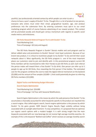 24
youthful,!but!professionally!oriented!contest!by!which!people!can!enter!to!win!a!
chance!to!have!a!year’s!supply!of!Dunkin’!To!Go.!Thought!this!is!a!lot!of!product!to!one!person,!
everyone! who! enters! must! enter! their! email,! geographical! location,! age,! and! product!
preferences! into! the! submission! form.! By! entering! customers! must! opt=in! to! our! email!
marketing!program!which!of!course!features!advertising!of!our!newest!product.!This!contest!
will!be!promoted!socially!and!should!gain!serious!momentum!with!regards!to!specific!social!
media!metrics!and!milestones.!
!
DD&Perks&Rewards&Referral&Program&TieUIn&with&Dunkin’&To&Go!
Total!Marketing!Cost:!!
Time!of!Campaign:!Q2!(July!and!August)!
!
The! DD! Perks! Rewards! Program! is! Dunkin’! Donuts! mobile! and! card! program! used! to!
deliver!added!value!and!promotions!to!Dunkin’!Donuts’!most!loyal!customers.!Because!of!our!
brand!new!product,!it!is!critical!to!incentivize!people!to!try!Dunkin’!To!Go!and!tell!their!social!
networks! about! it.! Most! significantly,! the! DD! Perks! program! is! ! one! of! the! most! important!
places!our!customers!need!to!join!and!identify!with.!In!this!promotional!program!current!DD!
Perks!members!will!be!incentivized!to!refer!their!friends!to!join!DD!Perks!as!well.!Each!referral!
the!person!makes!will!reward!them!a!free!Dunkin’!To!Go!drink.!One!person!can!refer!up!to!5!
people!to!sign!up!for!DD!Perks,!thus!rewarding!the!first!person!5!free!bottles.!The!estimated!
cost!for!this!program!combines!the!cost!to!make!the!digital!referral!mechanism!on!the!backend!
($5,000)!and!the!amount!of!free!samples!(10,000!<!)!that!could!potentially!be!given!to!referring!
DD!Perks!members!($15,000).!!
!
Digital&Tactics&and&Marketing&Budget&Allocation!
Search'Engine'Optimization'%
Total!Marketing!Cost:!$24,000!
Time!of!Campaign:!Full!Year!with!Seasonal!Modifications!
!
Search!Engine!Optimization!is!the!means!by!which!the!web!presence!that!Dunkin’!To!Go!
accumulates!is!favorably!accounted!for!when!keywords!specific!to!the!product!are!inputted!into!
a!search!engine.!Also!called!organic!search,!Search!engine!optimization!is!the!process!by!which!
Dunkin’! To! Go! gains! greater! SERP! (Search! Engine! Results! Page)! visibility! without! being!
associated!with!an!outright!advertisement.!To!stay!competitive,!it!is!proposed!that!we!optimize!
our! organic! search! options! with! a! modest! budget.! It! is! with! strong! insight! that! the! main!
keywords!associated!with!our!new!beverage!do!not!receive!high!average!monthly!searches.!An!
example!of!this!is!the!keyword!“Bottled!Iced!Coffee”!which!receives!an!average!monthly!search!
 