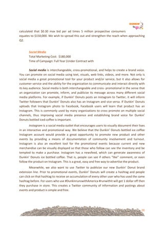 26
calculated! that! $0.30! max! bid! per! ad! times! 5! million! prospective! consumers!
equates!to!$150,000.!We!wish!to!spread!this!out!and!strengthen!the!reach!when!approaching!
Q2.!!
!
Social'Media%
Total!Marketing!Cost:!!$180,000!
Time!of!Campaign:!Full!Year!(Under!Contract!with!!
!
Social'media!is!interchangeable,!cross=promotional,!and!helps!to!create!a!brand!voice.!
You!can!promote!on!social!media!using!text,!visuals,!web!links,!videos,!and!more.!Not!only!is!
social!media!a!great!promotional!tool!for!your!product!and/or!service,!but!it!also!allows!for!
customer!service!and!the!ability!for!the!organization!to!communicate!and!interact!directly!with!
its!key!audience.!Social!media!is!both!interchangeable!and!cross=!promotional!in!the!sense!that!
an!organization!can!promote,!inform,!and!publicize!its!message!across!many!different!social!
media!platforms.!For!example,!if!Dunkin’!Donuts!posts!an!Instagram!to!Twitter,!it!will!inform!
Twitter!followers!that!Dunkin’!Donuts!also!has!an!Instagram!and!vice!versa.!If!Dunkin’!Donuts!
uploads! that! Instagram! photo! to! Facebook,! Facebook! users! will! learn! that! product! has! an!
Instagram.!This!is!commonly!used!by!many!organizations!to!cross!promote!on!multiple!social!
channels,! thus! improving! social! media! presence! and! establishing! brand! voice! for! Dunkin’!
Donuts!bottled!iced!coffee!is!important.!!
Instagram!is!a!social!media!outlet!that!encourages!users!to!visually!document!their!lives!
in!an!interactive!and!promotional!way.!We!believe!that!the!Dunkin’!Donuts!bottled!ice!coffee!
Instagram! account! would! provide! a! great! opportunity! to! promote! new! product! and! other!
events! by! providing! a! means! of! documentation! of! community! involvement! and! turnout.!
Instagram! is! also! an! excellent! tool! for! the! promotional! events! because! current! and! new!
merchandise!can!be!visually!displayed!so!that!those!who!follow!can!see!the!inventory!and!be!
tempted! to! make! a! purchase.! Instagram! has! a! newsfeed,! which! can! generate! awareness! of!
Dunkin’!Donuts!ice!bottled!coffee.!That!is,!people!can!see!if!others!“like”!comment,!or!even!
follow!the!product!on!Instagram.!This!is!a!great,!easy!and!free!way!to!advertise!the!product.!
Meanwhile,! we! also! want! to! use! Twitter! to! publicize! our! new! Dunkin’! Donut! brand!
extension!line.!Prior!to!promotional!events,!Dunkin’!Donuts!will!create!a!hashtag!and!people!
can!click!on!that!hashtag!to!receive!an!accumulation!of!every!other!user!who!has!used!the!same!
hashtag!before.!For!users!who!use!#DunkinrunswithAmerica!#runwithit!will!get!1!dollar!off!then!
they!purchase!in!store.!This!creates!a!Twitter!community!of!information!and!postings!about!
events!and!product!is!simple!and!free.!
!
 