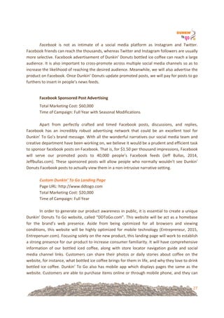 27
Facebook! is! not! as! intimate! of! a! social! media! platform! as! Instagram! and! Twitter.!
Facebook!friends!can!reach!the!thousands,!whereas!Twitter!and!Instagram!followers!are!usually!
more!selective.!Facebook!advertisement!of!Dunkin’!Donuts!bottled!ice!coffee!can!reach!a!large!
audience.!It!is!also!important!to!cross=promote!across!multiple!social!media!channels!so!as!to!
increase!the!likelihood!of!reaching!the!desired!audience.!Meanwhile,!we!will!also!advertise!the!
product!on!Facebook.!Once!Dunkin’!Donuts!update!promoted!posts,!we!will!pay!for!posts!to!go!
furthers!to!insert!in!people’s!news!feeds.!!!
!
Facebook&Sponsored&Post&Advertising!
Total!Marketing!Cost:!$60,000!
Time!of!Campaign:!Full!Year!with!Seasonal!Modifications!
!
Apart! from! perfectly! crafted! and! timed! Facebook! posts,! discussions,! and! replies,!
Facebook! has! an! incredibly! robust! advertising! network! that! could! be! an! excellent! tool! for!
Dunkin’!To!Go’s!brand!message.!With!all!the!wonderful!narratives!our!social!media!team!and!
creative!department!have!been!working!on,!we!believe!it!would!be!a!prudent!and!efficient!task!
to!sponsor!facebook!posts!on!Facebook.!That!is,!for!$1.50!per!thousand!impressions,!Facebook!
will! serve! our! promoted! posts! to! 40,000! people’s! Facebook! feeds! (Jeff! Bullas,! 2014,!
Jeffbullas.com).!These!sponsored!posts!will!allow!people!who!normally!wouldn’t!see!Dunkin’!
Donuts!Facebook!posts!to!actually!view!them!in!a!non=intrusive!narrative!setting.!!
%
Custom'Dunkin’'To'Go'Landing'Page%
Page!URL:!http://www.ddtogo.com!
Total!Marketing!Cost:!$20,000!
Time!of!Campaign:!Full!Year!
!
In!order!to!generate!our!product!awareness!in!public,!it!is!essential!to!create!a!unique!
Dunkin’!Donuts!To!Go!website,!called!“DDToGo.com”.!This!website!will!be!act!as!a!homebase!
for! the! brand’s! web! presence.! Aside! from! being! optimized! for! all! browsers! and! viewing!
conditions,!this!website!will!be!highly!optimized!for!mobile!technology!(Entrepreneur,!2015,!
Entrepenuer.com).!Focusing!solely!on!the!new!product,!this!landing!page!will!work!to!establish!
a!strong!presence!for!our!product!to!increase!consumer!familiarity.!It!will!have!comprehensive!
information! of! our! bottled! iced! coffee,! along! with! store! locator! navigation! guide! and! social!
media! channel! links.! Customers! can! share! their! photos! or! daily! stories! about! coffee! on! the!
website,!for!instance,!what!bottled!ice!coffee!brings!for!them!in!life,!and!why!they!love!to!drink!
bottled!ice!coffee.!Dunkin’!To!Go!also!has!mobile!app!which!displays!pages!the!same!as!the!
website.!Customers!are!able!to!purchase!items!online!or!through!mobile!phone,!and!they!can!
 