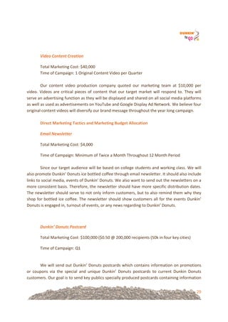 29
!
!
Video'Content'Creation%
Total!Marketing!Cost:!$40,000!
Time!of!Campaign:!1!Original!Content!Video!per!Quarter!
!
Our! content! video! production! company! quoted! our! marketing! team! at! $10,000! per!
video.!Videos!are!critical!pieces!of!content!that!our!target!market!will!respond!to.!They!will!
serve!an!advertising!function!as!they!will!be!displayed!and!shared!on!all!social!media!platforms!
as!well!as!used!as!advertisements!on!YouTube!and!Google!Display!Ad!Network.!We!believe!four!
original!content!videos!will!diversify!our!brand!message!throughout!the!year!long!campaign.!!
!
Direct&Marketing&Tactics&and&Marketing&Budget&Allocation!
Email'Newsletter'%
Total!Marketing!Cost:!$4,000!
Time!of!Campaign:!Minimum!of!Twice!a!Month!Throughout!12!Month!Period!
!
Since!our!target!audience!will!be!based!on!college!students!and!working!class.!We!will!
also!promote!Dunkin’!Donuts!ice!bottled!coffee!through!email!newsletter.!It!should!also!include!
links!to!social!media,!events!of!Dunkin’!Donuts.!We!also!want!to!send!out!the!newsletters!on!a!
more!consistent!basis.!Therefore,!the!newsletter!should!have!more!specific!distribution!dates.!
The!newsletter!should!serve!to!not!only!inform!customers,!but!to!also!remind!them!why!they!
shop!for!bottled!ice!coffee.!The!newsletter!should!show!customers!all!for!the!events!Dunkin’!
Donuts!is!engaged!in,!turnout!of!events,!or!any!news!regarding!to!Dunkin’!Donuts.!!
!
Dunkin’'Donuts'Postcard'%
Total!Marketing!Cost:!$100,000!($0.50!@!200,000!recipients!(50k!in!four!key!cities)!
Time!of!Campaign:!Q1!
!
We!will!send!out!Dunkin’!Donuts!postcards!which!contains!information!on!promotions!
or! coupons! via! the! special! and! unique! Dunkin’! Donuts! postcards! to! current! Dunkin! Donuts!
customers.!Our!goal!is!to!send!key!publics!specially!produced!postcards!containing!information!
 