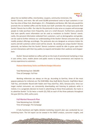30
about!the!ice!bottled!coffee,!merchandise,!coupons,!community!immersion,!the!
Dunkin’!Donuts,!and!more.!We!will!send!50,000!promotional!cards!to!loyal!customers!in!our!
four!key!cities!of!New!York,!Washington,!D.C.,!Philadelphia!and!Boston,!MA.!Not!only!would!this!
promote!the!ice!bottled!coffee!and!the!brand,!but!itself=!promotes!the!unique!postcards!that!
Dunkin’!Donuts!has!to!offer.!Our!idea!for!the!postcards!to!also!serve!as!coupons!will!encourage!
people!to!make!purchase!more!frequently,!even!at!a!small!discount.!Furthermore,!postcards!
that! have! specific! event! information! can! be! used! as! invitations! to! Dunkin’! Donuts’! events.!
Lastly,!the!personal!information!collected!from!customers,!such!as!demographics!and!gender,!
can!be!used!to!further!enhance!our!understanding!of!the!Dunkin’!Donuts!consumer!base,!and!
modify!product!offerings!accordingly.!The!postcards!also!are!designed!as!entrance!tickets!for!
events!and!tell!customers!which!event!will!be!around.!!By!sending!out!unique!Dunkin’!Donuts!
postcards,!we!believe!that!the!Dunkin’!Donuts!customers!would!be!able!to!grow!upon!their!
current!interactions!with!their!key!publics!to!expand!and!broaden!their!audience!and!shopper=
base.!!
Dunkin’!Donuts!bottled!ice!coffee!will!be!on!the!track!of!omnichannel!marketing!in!how!
it! uses! online,! store,! mobile! phone! and! public! events! to! bring! convenience! and! improve! its!
service!experience!to!customers.!!
Podcast'Advertising'Tactics'and'Market'Budget'Allocation%
!
Total!Marketing!Cost:!$60,000!
Time!of!Campaign:!Full!Year!!
!
Working! millennials! are! always! on! the! go.! According! to! GenYize,! three! of! the! most!
popular!podcasts!for!millenials!are!The%$100%MBA,%How%Stuff%Works%Presents:%Stuff%Mom%Never%
Told%You,!and!Another%Round%with%Huben%and%Tracy!(GenYize,!2015,!Genyize.com).!Since!our!
target! market! consumers! are! consistently! downloading! and! listening! to! podcasts! while! in!
motion,!it!is!a!pragmatic!decision!to!invest!in!advertising!on!these!three!podcasts.!Our!tactic!is!
to!advertise!Dunkin’!To!Go!twice!a!month!($1,720)!on!each!of!the!three!podcasts!throughout!
the!year!(EO!Fire,!2015,!eofire.com).!!
!
Full&Market&Research&Plan!
Total!Marketing!Cost:!$25,000!
Time!of!Campaign:!Pre=Campaign!
!
A! fully! functional! and! highly! detailed! marketing! research! plan! was! conducted! by! our!
marketing!team.!The!full!report!can!be!viewed!in!the!SWOT!analysis,!consumer!insights,!and!
 