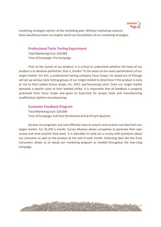 31
marketing!strategies!section!of!the!marketing!plan.!Without!marketing!research,!
there!would!have!been!no!insights!which!are!foundations!of!our!marketing!strategies.!!
!
!
Professional&Taste&Testing&Experiment!
Total!Marketing!Cost:!$10,000!
Time!of!Campaign:!Pre=Campaign!
!
Prior!to!the!launch!of!our!product,!it!is!critical!to!understand!whether!the!taste!of!our!
product!is!to!absolute!perfection;!that!is,!Dunkin’!To!Go!tastes!to!the!exact!specifications!of!our!
target!market.!For!this,!a!professional!testing!company!Focus!Scope,!Inc!based!out!of!Chicago!
will!set!up!various!taste!testing!groups!of!our!target!market!to!determine!if!the!product!is!tasty!
or!not!to!their!pallets!(Focus!Scope,!Inc,!2015,!ww.focusscope.com).!Since!our!target!market!
demands!a!specific!taste!to!their!bottled!coffee,!it!is!imperative!that!all!feedback!is!properly!
processed! from! Focus! Scope! and! given! to! Coca=Cola! for! proper! taste! and! manufacturing!
modifications!(before!manufacturing.!!
!
Customer&Feedback&Program!
Total!Marketing!Cost:!$20,000!
Time!of!Campaign:!Full!Year!(Performed!at!End!of!Each!Quarter)!
!
Surveys!are!pragmatic!and!cost!effective!ways!to!acquire!and!analyze!real!data!from!our!
target!market.!For!$1,250!a!month,!Survey!Monkey!allows!companies!to!generate!their!own!
survey!and!send!anytime!they!want.!It!is!advisable!to!send!out!a!survey!with!questions!about!
our!consumer!as!well!as!the!product!at!the!end!of!each!month.!Collecting!data!like!this!from!
consumers! allows! us! to! tweak! our! marketing! program! as! needed! throughout! the! year=long!
campaign.!!
! !
 