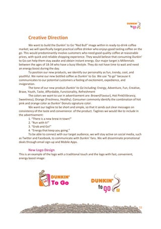33
Creative&Direction&
We!want!to!build!the!Dunkin’!to!Go!“Red!Bull”!image!within!in!ready=to=drink!coffee!
market;!we!will!specifically!target!practical!coffee!drinker!who!enjoys!good!tasting!coffee!on!the!
go.!This!would!predominantly!involve!customers!who!need!good!quality!coffee!at!reasonable!
prices,!with!quick!and!reliable!shopping!experience.!They!would!believe!that!consuming!Dunkin’!
to!Go!can!help!them!stay!awake!and!obtain!instant!energy.!Our!major!target!is!Millennials!
between!the!ages!of!18=34!who!have!a!busy!lifestyle.!They!do!not!have!time!to!wait!and!need!
an!energy!boost!during!the!day.!!
To!position!our!new!products,!we!identify!our!personality!as!fun,!trendy,!cool,!and!
youthful.!We!name!our!new!bottled!coffee!as!Dunkin'!to!Go.%We!use!“to!go”!because!it!
communicates!to!our!potential!customers!a!feeling!of!excitement,!expedience,!and!
invigoration.!!
The!tone!of!our!new!product!Dunkin'%to%Go!including:!Energy,!Adventure,!Fun,!Creative,!
Brave,!Youth,!Taste,!Affordable,!Functionality,!Refreshment!
The!colors!we!want!to!use!in!advertisement!are:!Brown(Flavour),!Hot!Pink(Vibrancy,!
Sweetness),!Orange!(Freshness,!Healthy).!Consumer!commonly!identify!the!combination!of!hot!
pink!and!orange!color!as!Dunkin’!Donuts!signature!color.!
We!want!our!tagline!to!be!short!and!simple,!so!that!it!sends!out!clear!messages!on!
consistency!of!the!taste!and!convenience!!of!the!product.!Taglines!we!would!like!to!include!in!
the!advertisement:!!
1.!“There!is!a!new!brew!in!town!”!
2.!“Run!with!It!”!!
3.!“Grab!and!Go!”!!
4.!“Energy!that!keep!you!going.”!
To!be!able!to!connect!with!our!target!audience,!we!will!stay!active!on!social!media,!such!
as!Twitter!and!Facebook,!to!communicate!with!Dunkin’!fans.!We!will!disseminate!promotional!
deals!through!email!sign=up!and!Mobile!Apps.!
!
New&Logo&Design&&
This!is!an!example!of!the!logo!with!a!traditional!touch!and!the!logo!with!fast,!convenient,!
energy!boost!image:!
!
!
!!!!!!!!!!!!!!!!!!!!!!!! !
!
 