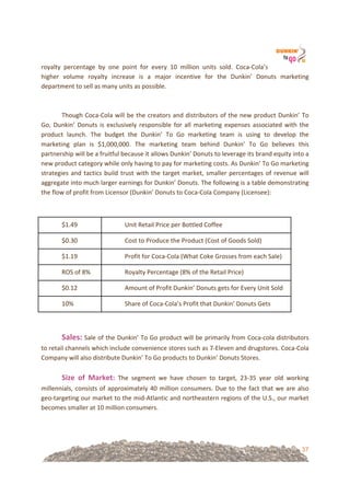 37
royalty! percentage! by! one! point! for! every! 10! million! units! sold.! Coca=Cola’s!
higher! volume! royalty! increase! is! a! major! incentive! for! the! Dunkin’! Donuts! marketing!
department!to!sell!as!many!units!as!possible.!
!!
!!
Though!Coca=Cola!will!be!the!creators!and!distributors!of!the!new!product!Dunkin’!To!
Go,!Dunkin’!Donuts!is!exclusively!responsible!for!all!marketing!expenses!associated!with!the!
product! launch.! The! budget! the! Dunkin’! To! Go! marketing! team! is! using! to! develop! the!
marketing! plan! is! $1,000,000.! The! marketing! team! behind! Dunkin’! To! Go! believes! this!
partnership!will!be!a!fruitful!because!it!allows!Dunkin’!Donuts!to!leverage!its!brand!equity!into!a!
new!product!category!while!only!having!to!pay!for!marketing!costs.!As!Dunkin’!To!Go!marketing!
strategies!and!tactics!build!trust!with!the!target!market,!smaller!percentages!of!revenue!will!
aggregate!into!much!larger!earnings!for!Dunkin’!Donuts.!The!following!is!a!table!demonstrating!
the!flow!of!profit!from!Licensor!(Dunkin’!Donuts!to!Coca=Cola!Company!(Licensee):!
!!
!!
$1.49! Unit!Retail!Price!per!Bottled!Coffee!
$0.30! Cost!to!Produce!the!Product!(Cost!of!Goods!Sold)!
$1.19! Profit!for!Coca=Cola!(What!Coke!Grosses!from!each!Sale)!
ROS!of!8%! Royalty!Percentage!(8%!of!the!Retail!Price)!
$0.12! Amount!of!Profit!Dunkin’!Donuts!gets!for!Every!Unit!Sold!
10%! Share!of!Coca=Cola’s!Profit!that!Dunkin’!Donuts!Gets!
!!
!!
Sales:!Sale!of!the!Dunkin’!To!Go!product!will!be!primarily!from!Coca=cola!distributors!
to!retail!channels!which!include!convenience!stores!such!as!7=Eleven!and!drugstores.!Coca=Cola!
Company!will!also!distribute!Dunkin’!To!Go!products!to!Dunkin’!Donuts!Stores.!
!!
Size& of& Market:! The! segment! we! have! chosen! to! target,! 23=35! year! old! working!
millennials,!consists!of!approximately!40!million!consumers.!Due!to!the!fact!that!we!are!also!
geo=targeting!our!market!to!the!mid=Atlantic!and!northeastern!regions!of!the!U.S.,!our!market!
becomes!smaller!at!10!million!consumers.!
!!
 