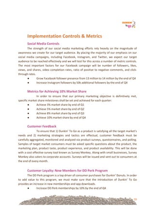 39
Implementation&Controls&&&Metrics&&
Social&Media&Controls&!
The! strength! of! our! social! media! marketing! efforts! rely! heavily! on! the! magnitude! of!
awareness!we!create!for!our!target!audience.!By!placing!the!majority!of!our!emphasis!on!our!
social! media! campaigns,! including! Facebook,! Instagram,! and! Twitter,! we! expect! our! target!
audience!to!be!reached!effectively!and!we!will!test!for!this!across!a!number!of!metric!controls.!
The! most! important! factors! for! our! Facebook! campaign! will! be! number! of! followers,! likes,!
views,!and!shares,!video!completion!rates,!ratio!of!positive!to!negative!comments,!and!click=
through!rates.!!
● Grow!Facebook!follower!presence!from!13!million!to!14!million!by!the!end!of!Q4!
● Increase!Instagram!followers!by!50k!additional!followers!by!the!end!of!Q4!!
!
Metrics&for&Achieving&10%&Market&Share!
! In! order! to! ensure! that! our! primary! marketing! objective! is! definitively! met,!
specific!market!share!milestones!shall!be!set!and!achieved!for!each!quarter:!
● Achieve!3%!market!share!by!end!of!Q1!
● Achieve!5%!market!share!by!end!of!Q2!
● Achieve!8%!market!share!by!end!of!Q3!
● Achieve!10%!market!share!by!end!of!Q4!
!
Customer&Feedback!
! To!ensure!that!1)!Dunkin’!To!Go!as!a!product!is!satisfying!all!the!target!market’s!
needs! and! 2)! marketing! strategies! and! tactics! are! effectual,! customer! feedback! must! be!
carefully!aggregated,!monitored!and!analyzed!via!product!surveys,!questionnaires,!and!polling.!
Samples!of!target!market!consumers!must!be!asked!specific!questions!about!the!product,!the!
marketing!plan,!product!taste,!product!experience,!and!product!availability.!This!will!be!done!
with!a!cost!effective!survey!tool!known!as!Survey!Monkey.!Along!with!small!businesses,!Survey!
Monkey!also!caters!to!corporate!accounts.!Surveys!will!be!issued!and!sent!out!to!consumers!at!
the!end!of!every!month.!!
!
Customer&Loyalty:&New&Members&for&DD&Perk&Program!
The!DD!Perk!program!is!a!top!driver!of!consumer!purchases!for!Dunkin’!Donuts.!In!order!
to! add! value! to! this! program,! we! must! make! sure! that! the! introduction! of! Dunkin’! To! Go!
provides!an!increase!in!new!memberships!and!app!downloads.!!
● Increase!DD!Perk!memberships!by!10%!by!the!end!of!Q4!
 