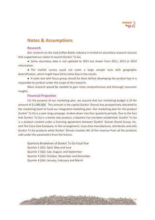 40
!
Notes&&&Assumptions&&
Research&
Our!research!on!the!Iced!Coffee!Bottle!industry!is!limited!to!secondary!research!sources!
that!supported!our!claims!to!launch!Dunkin’!To!Go.!!
● Some!secondary!data!is!not!updated!to!2015!but!drawn!from!2011,!2013!or!2014!
information.!!
● The! market! survey! could! not! cover! a! large! sample! sizes! with! geographic!
diversification,!which!might!have!led!to!some!bias!in!the!results.!
● A!taste!test!with!focus!group!should!be!done!before!developing!the!product!but!it!is!
impossible!to!conduct!under!the!scope!of!this!research.!
More!research!would!be!needed!to!gain!more!comprehensive!and!thorough!consumer!
insights.!
Financial&Projection&
For!the!purpose!of!our!marketing!plan,!we!assume!that!our!marketing!budget!is!of!the!
amount!of!$1,000,000.!!This!amount!is!the!capital!Dunkin’!Donuts!has!prospectively!allocated!to!
the!marketing!team!to!fund!our!integrated!marketing!plan.!Our!marketing!plan!for!the!product!
Dunkin’!To!Go!is!a!year!long!campaign,!broken!down!into!four!quarterly!periods.!Due!to!the!fact!
that!Dunkin’!To!Go!is!a!brand!new!product,!a!baseline!has!not!been!established.!Dunkin’!To!Go!
is!a!product!created!under!a!licensing!agreement!between!Dunkin’!Donuts!Brand!Group,!Inc.!
and!The!Coca=Cola!Company.!In!this!arrangement,!Coca=Cola!manufactures,!distributes!and!sells!
Dunkin!To!Go!products!while!Dunkin’!Donuts!receives!8%!of!the!revenue!from!all!the!products!
sold!under!the!parameters!from!the!license.!
!!
Quarterly!Breakdown!of!Dunkin’!To!Go!Fiscal!Year!
Quarter!1!(Q1):!April,!May!and!June!
Quarter!2!(Q2):!July,!August,!and!September!
Quarter!3!(Q3):!October,!November!and!December!
Quarter!4!(Q4):!January,!February!and!March!
!
!
!
!
!
!
!
 