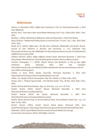 41
References&&
Alvarez,!A.!(November!2015).!Coffee%Store%Franchises%in%the%U.S.%Retrieved!December!1,!2015!
from!IBISWorld.!!
Barrett,!Joan.!"How!Much!Does!Social!Media!Marketing!Cost?"!N.p.,!8!May!2015.!Web.!7!Dec.!
2015.!
Bonetto,!L.!(2015).!Marketing%to%Millennials.%Retrieved!December!1,!2015!from!Mintel.!!
Bond,!Shannon.!"Bottled!Iced!Coffee!Comes!in!From!the!Cold!=!FT.com."!N.p.,!1!Apr.!2014.!Web.!
6!Dec.!2015.!
Brizek,! M.! G.! (2014).! Coffee% wars:% The% big% three:% Starbucks,% McDonald's% and% dunkin'% donuts.%
Journal% of% Case% Research% in% Business% and% Economics,% 5,! 1=11.! Retrieved! from!
http://ezproxy.library.nyu.edu:2048/login?url=http://ezproxy.library.nyu.edu:2171/docview/16
61099155?accountid=12768!!
Caffeine! Informer.! (2015).! Coffee% Caffeine% Content% Guide.! Retrieved! December! 1,! 2015! from!
http://www.caffeineinformer.com/complete=guide=to=dunkin=donuts=caffeine=content!!
Christine! Champagne,! T.! I.! (2014).! Dunkin'% Donuts% and% Starbucks:% A% Tale% of% two% coffee%
marketing% giants.! Retrieved! 2015,! from! Fast! Company:!
http://www.fastcocreate.com/3034572/coffee=week/dunkin=donuts=and=starbucks=a=tale=of=
two=coffee=marketing=giants!
Cioletti,! A.! (June! 2013).! Always% CocaUCola.% Retrieved! December! 1,! 2015! from!
http://www.licensemag.com/license=global/always=coca=cola.!!
Coffee!=!US!=!Ready=To=Drink!Consumption.!Rep.!N.p.:!Mintel,!n.d.!Web.!8!Dec.!2015.!
Dumas,!John!L.!"Podcast!Sponsorships!=!The!Ultimate!Guide."!N.p.,!28!Nov.!2013.!Web.!4!Dec.!
2015.!
Dunkin'!Brands!2014!Annual!Report.!Rep.!no.!10=K.!N.p.:!n.p.,!n.d.!1=8.!Print.!
Dunkin’! Brands.! (2015).! Dunkin’% Donuts.% Retrieved! December! 1,! 2015! from!
http://dunkinbrands.com/about/donuts.!!
Dunkin’! Brands.! (2015).! Our% Guests.% Retrieved! December! 1,! 2015! from!
http://dunkinbrands.com/responsibility/our=guests.!!
Dunkin'!Donuts!Brand!Group,!Inc!Annual!Balance!Sheet.!Annual!Balance!Sheet.!N.p.:!n.p.,!n.d.!
Web.!11!Dec.!2015.!
Dunkin'! Donuts.! (2015).! Dunkin'% Donuts% Brand% Power.! Retrieved! 2015,! from!
dunkinfranchising.com:!http://www.dunkinfranchising.com/franchisee/en/brandPower.html!
eMarketer.!(2015).!Social%Media%Channels%used%by%US%Social%Media%Users%by%age.!!
Euromonitor!International.!(2015).!RTD%Coffee%in%the%US.!!
 