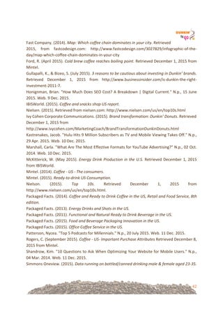 42
Fast!Company.!(2014).!Map:%Which%coffee%chain%dominates%in%your%city.!Retrieved!
2015,! from! fastcodesign.com:! http://www.fastcodesign.com/3027829/infographic=of=the=
day/map=which=coffee=chain=dominates=in=your=city!
Ford,!R.!(April!2015).!Cold%brew%coffee%reaches%boiling%point.%Retrieved!December!1,!2015!from!
Mintel.!!
Gullapalli,!K.,!&!Bizeo,!S.!(July!2015).!3%reasons%to%be%cautious%about%investing%in%Dunkin’%brands.%
Retrieved! December! 1,! 2015! from! http://www.businessinsider.com/is=dunkin=the=right=
investment=2011=7.!!
Honignman,!Brian.!"How!Much!Does!SEO!Cost?!A!Breakdown!|!Digital!Current."!N.p.,!15!June!
2015.!Web.!9!Dec.!2015.!
IBISWorld.!(2015).!Coffee%and%snacks%shop%US%report.!!
Nielsen.!(2015).!Retrieved!from!nielsen.com:!http://www.nielsen.com/us/en/top10s.html!!
Ivy!Cohen!Corporate!Communications.!(2015).!Brand%transformation:%Dunkin’%Donuts.%Retrieved!
December!1,!2015!from!
http://www.ivycohen.com/MarketingCoach/BrandTransformationDunkinDonuts.html!
Kastrenakes,!Jacob.!"Hulu!Hits!9!Million!Subscribers!as!TV!and!Mobile!Viewing!Takes!Off."!N.p.,!
29!Apr.!2015.!Web.!10!Dec.!2015.!
Marshall,!Carla.!"What!Are!The!Most!Effective!Formats!for!YouTube!Advertising?"!N.p.,!02!Oct.!
2014.!Web.!10!Dec.!2015.!
McKitterick,!W.!(May!2015).!Energy%Drink%Production%in%the%U.S.%Retrieved!December!1,!2015!
from!IBISWorld.!!
Mintel.!(2014).!Coffee%U%US%U%The%consumers.!!
Mintel.!(2015).!ReadyUtoUdrink%US%Consumption.!!
Nielson.! (2015).! Top% 10s.% Retrieved! December! 1,! 2015! from!
http://www.nielsen.com/us/en/top10s.html.!!
Packaged!Facts.!(2014).!Coffee%and%Ready%to%Drink%Coffee%in%the%US,%Retail%and%Food%Service,%8th%
edition.!!
Packaged!Facts.!(2013).!Energy%Drinks%and%Shots%in%the%US.!!
Packaged!Facts.!(2011).!Functional%and%Natural%Ready%to%Drink%Beverage%in%the%US.!!
Packaged!Facts.!(2015).!Food%and%Beverage%Packaging%Innovation%in%the%US.!!
Packaged!Facts.!(2015).!Office%Coffee%Service%in%the%US.!!
Patterson,!Nycea.!"Top!5!Podcasts!for!Millennials."!N.p.,!20!July!2015.!Web.!11!Dec.!2015.!
Rogers,!C.!(September!2015).!Coffee%U%USU%Important%Purchase%Attributes%Retrieved!December!8,!
2015!from!Mintel.!!
Shandrow,!Kim.!"10!Questions!to!Ask!When!Optimizing!Your!Website!for!Mobile!Users."!N.p.,!
04!Mar.!2014.!Web.!11!Dec.!2015.!
Simmons!Oneview.!(2015).!Data%running%on%bottled/canned%drinking%male%&%female%aged%23U35.!!
!
 