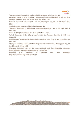 43
"Starbucks!and!PepsiCo!to!Bring!Starbucks!RTD!Beverages!to!Latin!America."!New!
Agreement! Signed! to! Bring! Starbucks®! Ready=To=Drink! Coffee! Beverages! to! First! 10! Latin!
American!Markets!in!2016.!N.p.,!23!July!2015.!Web.!8!Dec.!2015.!
Starbucks!Fiscal!2014!Annual!Report.!Form!10=K.!Washington:!n.p.,!2014.!1=100.!Web.!9!Dec.!
2015.!
Starbucks!Income!Statement.!9!Dec.!2015.!Raw!data.!N.p.!
"Starbucks!Strengthens!Its!Leadership!Position=Investor!Relations."!N.p.,!6!Feb.!2006.!Web.!5!
Dec.!2015.!
Travis,!N.!(2015).!Dunkin'%Brand,%Our%Vision%for%the%Next%5%Years%.!!
Turk,! S.! (September! 2015).! Coffee% production% in% the% U.S.% Retrieved! December! 1,! 2015! from!
IBISWorld.!!
Waniata,!Ryan.!"Amazon!Prime!Instant!Video!vs.!Netflix!vs.!Hulu."!N.p.,!12!Sept.!2015.!Web.!10!
Dec.!2015.!
"4!Ways!to!Boost!Your!Social!Media!Marketing!for!Less!than!$1!Per!Day."!Web!log!post.!N.p.,!30!
Jan.!2014.!Web.!11!Dec.!2015.!
Wikimedia! Commons.! (n.d.).! US% 101% map.! Retrieved! 2015,! from! Wikimedia! Commons:!
https://commons.wikimedia.org/wiki/File:US_101_map.svg!
Wikipedia.! (n.d.).! Interstate% 95.! Retrieved! 2015,! from! Wikipedia:!
https://en.wikipedia.org/wiki/Interstate_95!
&
&
&
&
&
&
&
&
&
&
&
 
