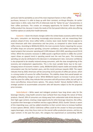 4
particular!look!for!portability!as!one!of!the!most!important!factors!in!their!coffee!
purchases,! because! it! is! able! to! keep! up! with! their! constant,! on=the=go! lifestyles.! An! earlier!
report!done!in!2014,!notes!that!57%!of!millennials!look!for!“better!for!you”!characteristics!in!
their! coffee! purchases.! This! creates! an! emerging! opportunity! for! Dunkin’! Donuts’! Bottled!
Coffee!product!line,!because!it!meets!the!needs!of!the!fast=paced!millennial,!while!also!offering!
healthier!options!to!satisfy!their!health!demands.!!
& !
Economic&–&Given!the!drastic!changes!within!the!United!States!economy!within!the!last!
few! years,! consumers! are! becoming! increasingly! price=conscious,! and! are! researching! their!
products!ahead!of!time.!Since!coffee!fulfills!a!routine,!basic!need,!Dunkin’!Donuts!appeals!to!
most! Americans! with! their! convenience! and! low! prices,! as! compared! to! other! brand! name!
coffee!stores.!According!to!IBISWorld!(2015),!the!main!economic!factors!impacting!the!success!
of!Coffee!shops!are!consumer!spending,!consumer!confidence,!and!coffee!consumption.!The!
report!projects!that!consumer!spending!will!2.69%!between!2015=2020,!spending!around!$12.8!
trillion.!While!the!economic!recession!in!2008!caused!a!significant!decline!in!2008,!the!current!
report! shows! an! upward! trend! in! spending! overall! over! the! next! five! years.! This! increasing!
spending!can!also!be!attributed!to!the!decrease!in!unemployment!rates.!Consumer!confidence!
is!also!projected!to!be!steadily!restored!among!consumers,!with!the!slow!strengthening!of!the!
economy! and! employment! opportunities.! This! is! the! most! variable! factor! due! to! the! ever=
changing!nature!of!economic!matters.!Lastly,!IBISWorld!(2015)!reports!stable!and!steady!coffee!
consumption!over!the!last!fourteen!years,!and!this!trend!continues!towards!2020.!The!report!
indicates!that!by!2020,!Americans!will!be!consuming!10.35!pounds!of!coffee!per!person,!which!
is!a!strong!marker!of!success!for!coffee!franchises.!This!stability!shows!that!overall!people!are!
largely!unaffected!by!changes!in!price.!While!IBISWorld!reports!an!increase!in!prices!over!the!
next!five!years!for!coffee,!they!indicate!that!consumers!will!still!purchase!coffee,!but!will!opt!for!
more! cost=effective,! brew=at=home! options.! This! places! Dunkin’! Donuts! Bottled! Coffee! in! a!
strategic!position!to!accommodate!consumers!who!will!become!subject!to!the!the!projected!
price!increases.!
!
SocioUCultural& –& While! sweet! and! indulgent! products! have! long! driven! sales! for! the!
beverage!industry,!rising!health!concerns!have!surfaced!that!may!change!the!nature!of!these!
products.!Overall,!50%!of!consumers!are!shying!away!from!carbonated!soda!drinks!because!of!
their!high!sugar!content,!creating!a!large!opportunity!for!other!beverage!industries,!like!coffee,!
to!position!their!beverages!as!healthier!and!less!sugary!(Mintel,!2015).!Dunkin’!Donuts!is!aware!
of!this!impending!issue,!and!has!added!smoothies!to!their!current!menu!to!increase!healthier!
in=store!options!(Mintel,!2015).l!Cold=brew!coffees!could!be!the!answer!to!these!pre=existing!
sugary!beverages,!since!they!focus!more!on!the!overall!coffee!production!process,!and!less!on!
sugar! content.! In! the! past! five! years,! this! category! has! experienced! an! outstanding! 338.9%!
 
