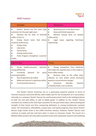 8
SWOT&Analysis&!
!
Strengths! Weaknesses!
● Dunkin’! Donuts! has! the! most! loyal!
customers!for!the!past!eight!years!
● Remains! the! #1! seller! of! hot/cold!
coffee!in!the!U.S.!!
● Strong! brand! name! that! drives!
customer!preferences!
● Unique!taste!
● Low!prices!
● Convenience!!
● Strong!market!share!
● Perks! Program! strengthens! customer!
loyalty!
● Weak!presence!in!the!West!Coast!
● Slow!and!limited!expansion!!
● Minimal! testing! done! on! bottled!
coffee!drinks!!
● Legal! issues! regarding! franchisee!
relationships!
!
Opportunities! Threats!
● Rising! health=conscious! attitudes!
among!Millennials!!
● Increasing! demand! for! quick!
service/portability!
● Rise!of!payments!by!mobile!!
● Millennial!interest!in!cold=brew!coffee!
● Environmental!concerns!!
● Strong! competition! from! Starbucks!
who!holds!the!majority!share!in!the!ready=to=
drink!coffee!market!
● Business! relies! on! the! coffee! bean!
industry,! an! area! where! prices! fluctuate!
based!on!environmental!changes!
● Consumer! attitudes! towards!
unhealthy!foods,!such!as!donuts!
!
The! Dunkin’! Donuts! franchises! are! at! a! particularly! powerful! position! in! terms! of!
financial!resources!and!brand!affinity,!which!bodes!well!for!the!introduction!of!a!new!product.!
Internally!as!a!company,!Dunkin’!Donuts!has!continuously!proven!itself!as!the!leading!producer!
of! both! hot! and! cold! coffee,! as! well! as! baked! goods.! In! addition! to! this,! Dunkin’! Donuts!
customers!are!ranked!as!the!most!loyal!customers!for!the!past!eleven!years,!demonstrating!the!
strength! of! their! brand! and! their! unwavering! dedication! to! serving! fundamental! customer!
needs.!The!convenience,!affordability,!unique!taste,!and!loyalty!programs!have!driven!Dunkin’!
Donuts’! large! market! share! in! the! coffee! franchise! industry.! However,! Dunkin’! Donuts! must!
continue! to! evolve! and! test! and! learn! when! it! comes! to! consumer! trends.! The! launch! of! a!
Bottled!Coffee!product!will!only!yield!successful!results!with!substantial!research!and!marketing!
 
