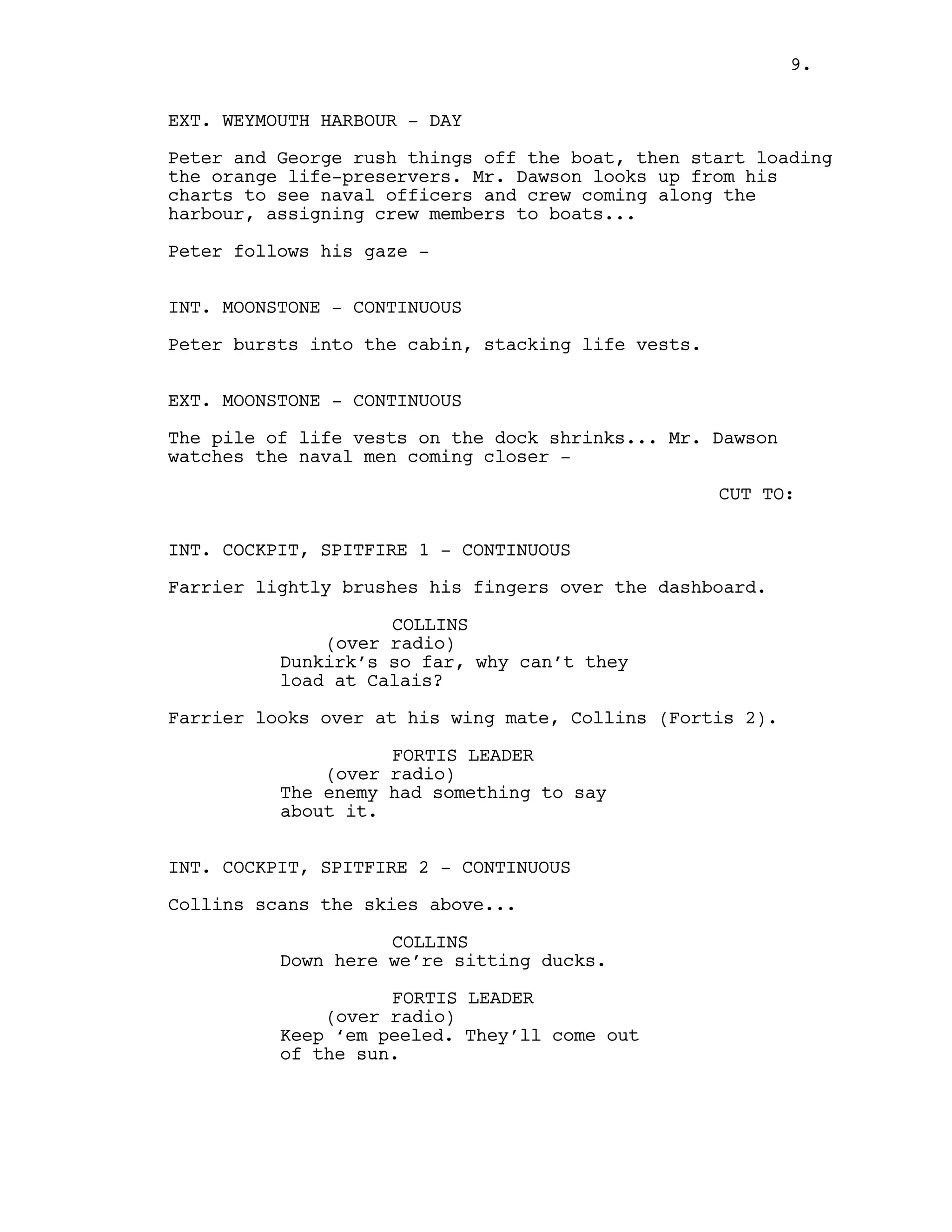 EXT. WEYMOUTH HARBOUR - DAY
Peter and George rush things off the boat, then start loading
the orange life-preservers. Mr. Dawson looks up from his
charts to see naval officers and crew coming along the
harbour, assigning crew members to boats...
Peter follows his gaze -
INT. MOONSTONE - CONTINUOUS
Peter bursts into the cabin, stacking life vests.
EXT. MOONSTONE - CONTINUOUS
The pile of life vests on the dock shrinks... Mr. Dawson
watches the naval men coming closer -
CUT TO:
INT. COCKPIT, SPITFIRE 1 - CONTINUOUS
Farrier lightly brushes his fingers over the dashboard.
COLLINS
(over radio)
Dunkirk’s so far, why can’t they
load at Calais?
Farrier looks over at his wing mate, Collins (Fortis 2).
FORTIS LEADER
(over radio)
The enemy had something to say
about it.
INT. COCKPIT, SPITFIRE 2 - CONTINUOUS
Collins scans the skies above...
COLLINS
Down here we’re sitting ducks.
FORTIS LEADER
(over radio)
Keep ‘em peeled. They’ll come out
of the sun.
9.
 