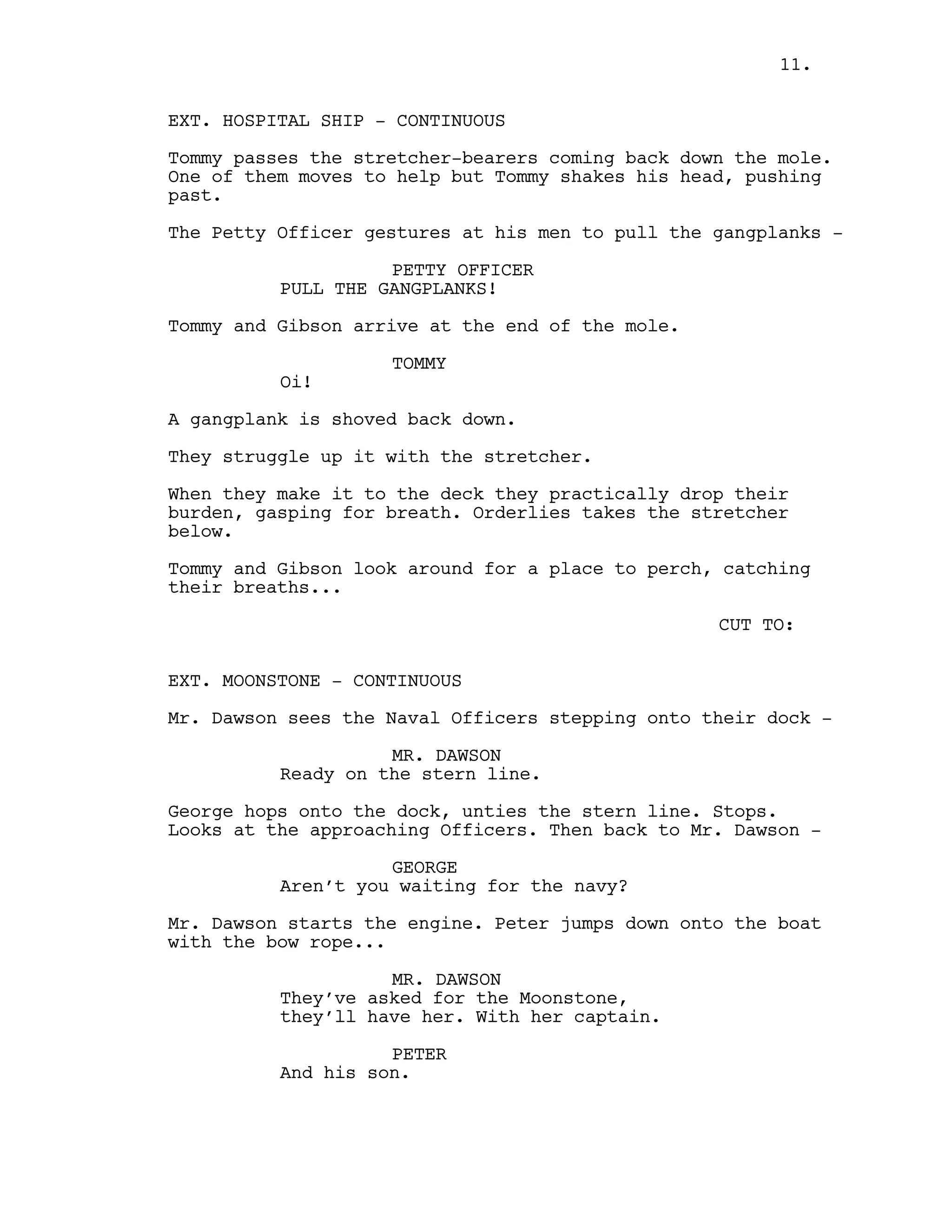 EXT. HOSPITAL SHIP - CONTINUOUS
Tommy passes the stretcher-bearers coming back down the mole.
One of them moves to help but Tommy shakes his head, pushing
past.
The Petty Officer gestures at his men to pull the gangplanks -
PETTY OFFICER
PULL THE GANGPLANKS!
Tommy and Gibson arrive at the end of the mole.
TOMMY
Oi!
A gangplank is shoved back down.
They struggle up it with the stretcher.
When they make it to the deck they practically drop their
burden, gasping for breath. Orderlies takes the stretcher
below.
Tommy and Gibson look around for a place to perch, catching
their breaths...
CUT TO:
EXT. MOONSTONE - CONTINUOUS
Mr. Dawson sees the Naval Officers stepping onto their dock -
MR. DAWSON
Ready on the stern line.
George hops onto the dock, unties the stern line. Stops.
Looks at the approaching Officers. Then back to Mr. Dawson -
GEORGE
Aren’t you waiting for the navy?
Mr. Dawson starts the engine. Peter jumps down onto the boat
with the bow rope...
MR. DAWSON
They’ve asked for the Moonstone,
they’ll have her. With her captain.
PETER
And his son.
11.
 
