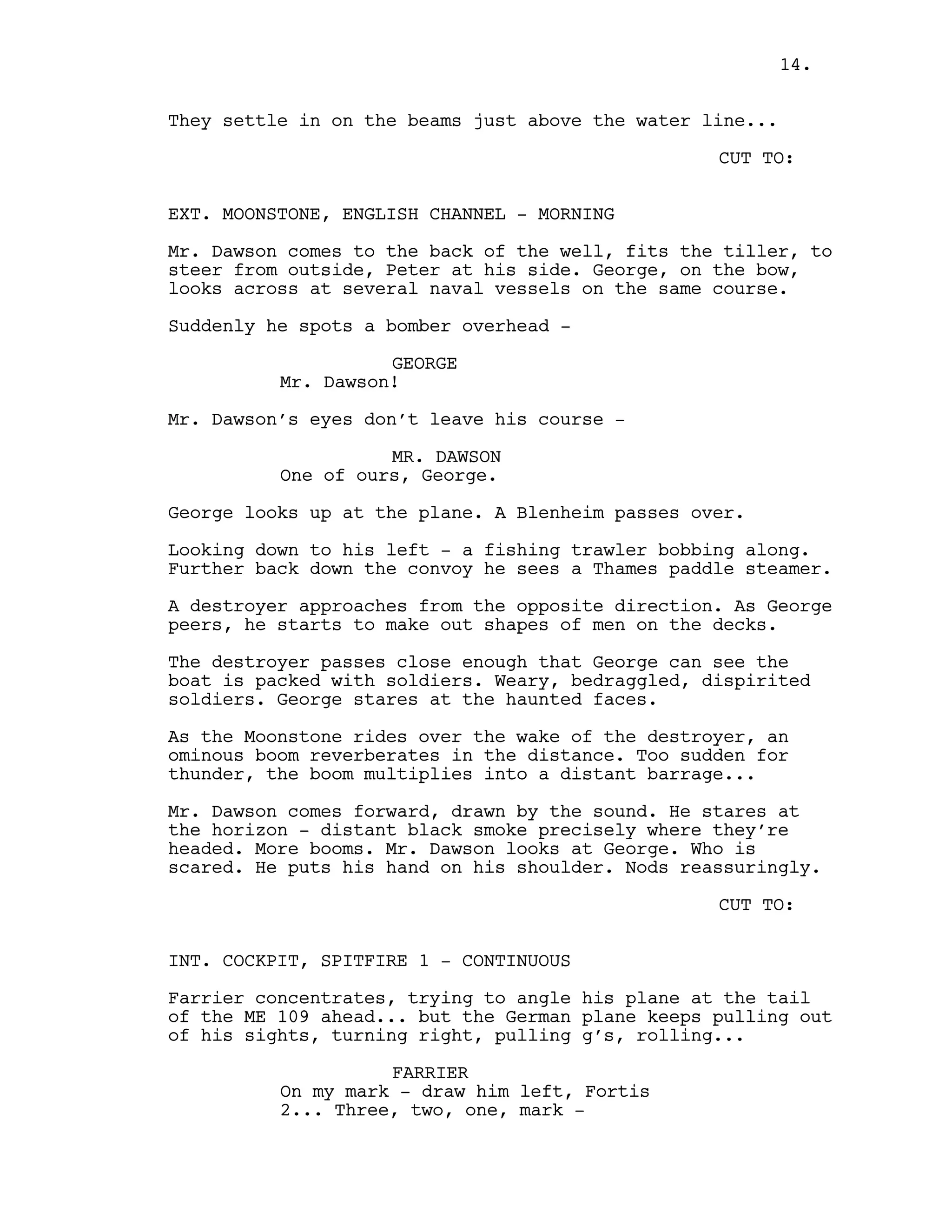 They settle in on the beams just above the water line...
CUT TO:
EXT. MOONSTONE, ENGLISH CHANNEL - MORNING
Mr. Dawson comes to the back of the well, fits the tiller, to
steer from outside, Peter at his side. George, on the bow,
looks across at several naval vessels on the same course.
Suddenly he spots a bomber overhead -
GEORGE
Mr. Dawson!
Mr. Dawson’s eyes don’t leave his course -
MR. DAWSON
One of ours, George.
George looks up at the plane. A Blenheim passes over.
Looking down to his left - a fishing trawler bobbing along.
Further back down the convoy he sees a Thames paddle steamer.
A destroyer approaches from the opposite direction. As George
peers, he starts to make out shapes of men on the decks.
The destroyer passes close enough that George can see the
boat is packed with soldiers. Weary, bedraggled, dispirited
soldiers. George stares at the haunted faces.
As the Moonstone rides over the wake of the destroyer, an
ominous boom reverberates in the distance. Too sudden for
thunder, the boom multiplies into a distant barrage...
Mr. Dawson comes forward, drawn by the sound. He stares at
the horizon - distant black smoke precisely where they’re
headed. More booms. Mr. Dawson looks at George. Who is
scared. He puts his hand on his shoulder. Nods reassuringly.
CUT TO:
INT. COCKPIT, SPITFIRE 1 - CONTINUOUS
Farrier concentrates, trying to angle his plane at the tail
of the ME 109 ahead... but the German plane keeps pulling out
of his sights, turning right, pulling g’s, rolling...
FARRIER
On my mark - draw him left, Fortis
2... Three, two, one, mark -
14.
 