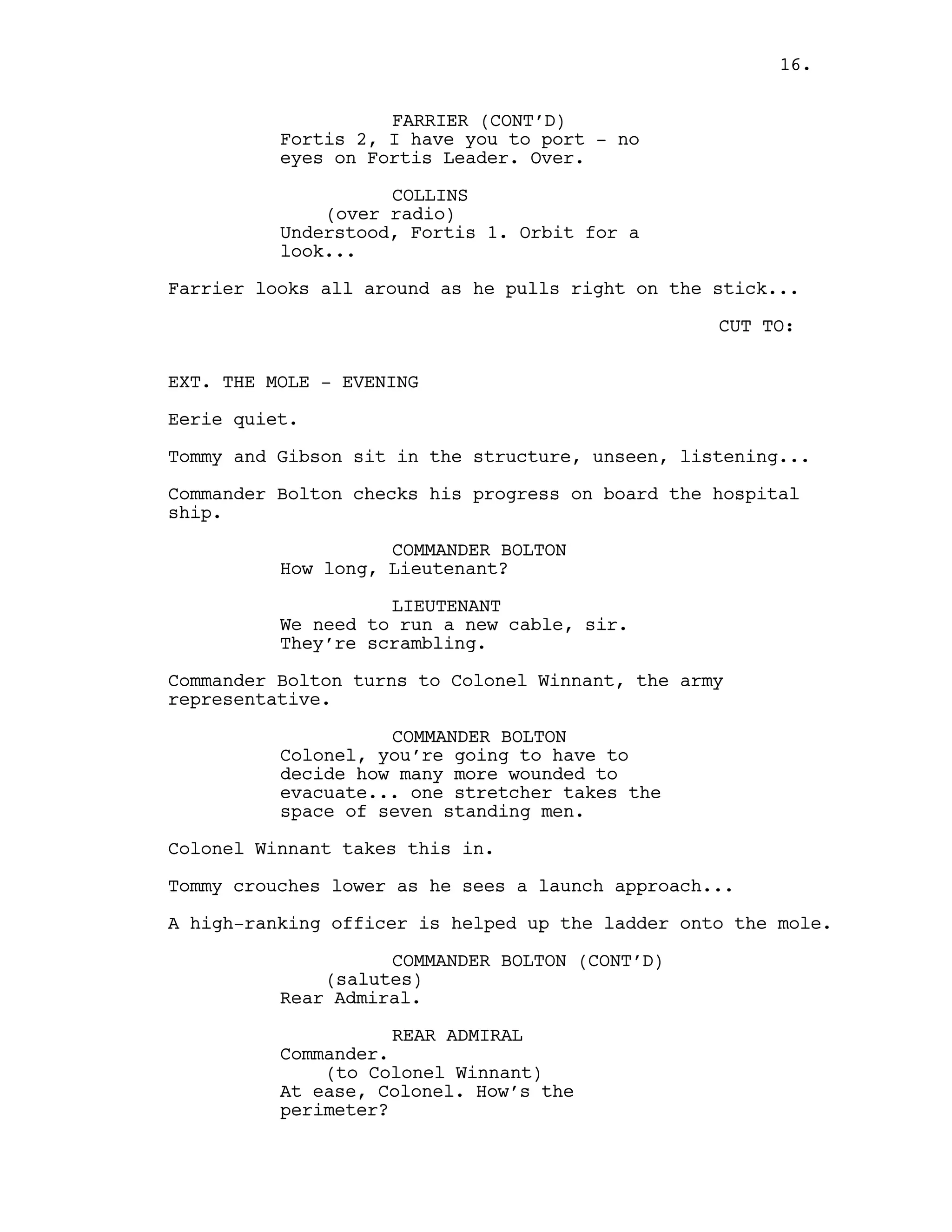 FARRIER (CONT’D)
Fortis 2, I have you to port - no
eyes on Fortis Leader. Over.
COLLINS
(over radio)
Understood, Fortis 1. Orbit for a
look...
Farrier looks all around as he pulls right on the stick...
CUT TO:
EXT. THE MOLE - EVENING
Eerie quiet.
Tommy and Gibson sit in the structure, unseen, listening...
Commander Bolton checks his progress on board the hospital
ship.
COMMANDER BOLTON
How long, Lieutenant?
LIEUTENANT
We need to run a new cable, sir.
They’re scrambling.
Commander Bolton turns to Colonel Winnant, the army
representative.
COMMANDER BOLTON
Colonel, you’re going to have to
decide how many more wounded to
evacuate... one stretcher takes the
space of seven standing men.
Colonel Winnant takes this in.
Tommy crouches lower as he sees a launch approach...
A high-ranking officer is helped up the ladder onto the mole.
COMMANDER BOLTON (CONT’D)
(salutes)
Rear Admiral.
REAR ADMIRAL
Commander.
(to Colonel Winnant)
At ease, Colonel. How’s the
perimeter?
16.
 