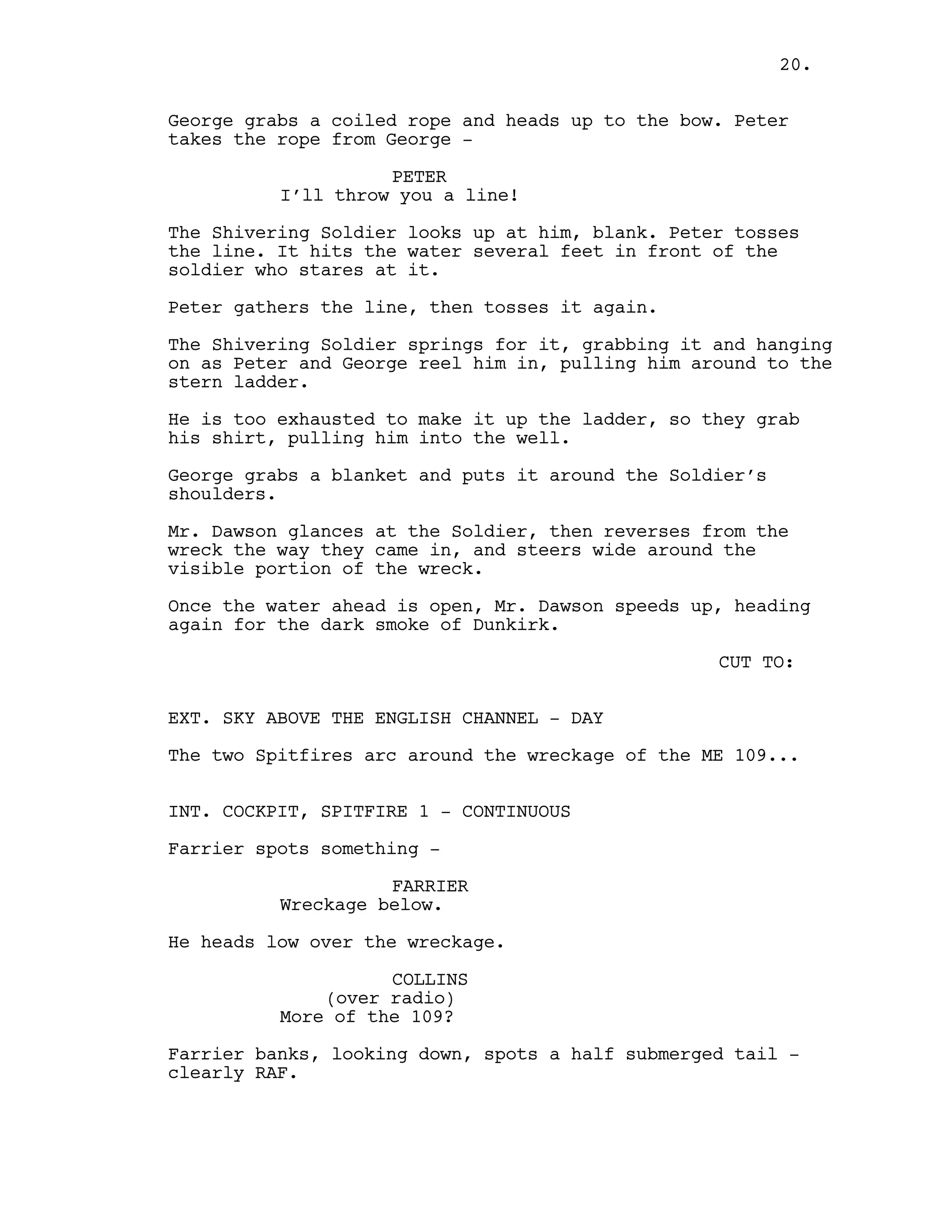 George grabs a coiled rope and heads up to the bow. Peter
takes the rope from George -
PETER
I’ll throw you a line!
The Shivering Soldier looks up at him, blank. Peter tosses
the line. It hits the water several feet in front of the
soldier who stares at it.
Peter gathers the line, then tosses it again.
The Shivering Soldier springs for it, grabbing it and hanging
on as Peter and George reel him in, pulling him around to the
stern ladder.
He is too exhausted to make it up the ladder, so they grab
his shirt, pulling him into the well.
George grabs a blanket and puts it around the Soldier’s
shoulders.
Mr. Dawson glances at the Soldier, then reverses from the
wreck the way they came in, and steers wide around the
visible portion of the wreck.
Once the water ahead is open, Mr. Dawson speeds up, heading
again for the dark smoke of Dunkirk.
CUT TO:
EXT. SKY ABOVE THE ENGLISH CHANNEL - DAY
The two Spitfires arc around the wreckage of the ME 109...
INT. COCKPIT, SPITFIRE 1 - CONTINUOUS
Farrier spots something -
FARRIER
Wreckage below.
He heads low over the wreckage.
COLLINS
(over radio)
More of the 109?
Farrier banks, looking down, spots a half submerged tail -
clearly RAF.
20.
 