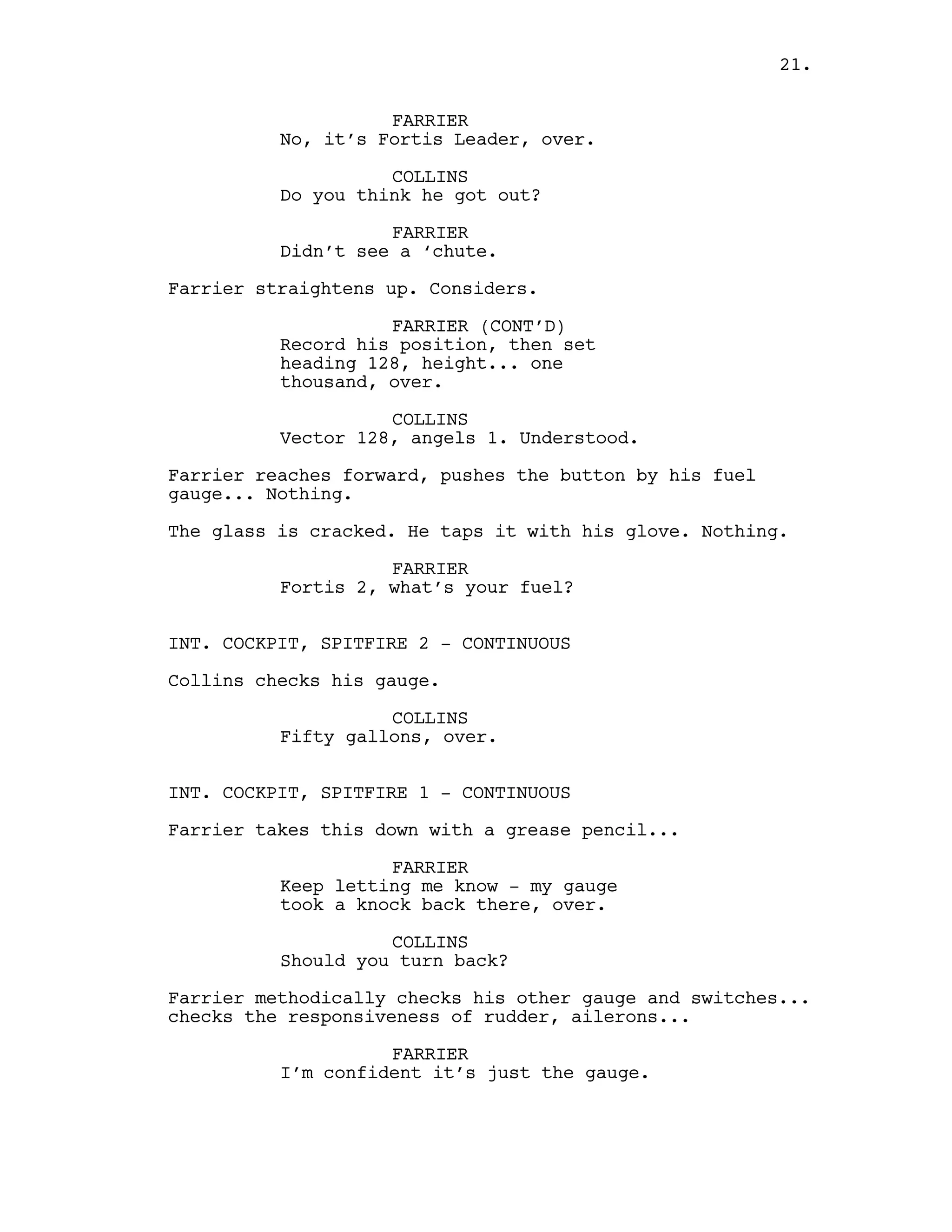 FARRIER
No, it’s Fortis Leader, over.
COLLINS
Do you think he got out?
FARRIER
Didn’t see a ‘chute.
Farrier straightens up. Considers.
FARRIER (CONT’D)
Record his position, then set
heading 128, height... one
thousand, over.
COLLINS
Vector 128, angels 1. Understood.
Farrier reaches forward, pushes the button by his fuel
gauge... Nothing.
The glass is cracked. He taps it with his glove. Nothing.
FARRIER
Fortis 2, what’s your fuel?
INT. COCKPIT, SPITFIRE 2 - CONTINUOUS
Collins checks his gauge.
COLLINS
Fifty gallons, over.
INT. COCKPIT, SPITFIRE 1 - CONTINUOUS
Farrier takes this down with a grease pencil...
FARRIER
Keep letting me know - my gauge
took a knock back there, over.
COLLINS
Should you turn back?
Farrier methodically checks his other gauge and switches...
checks the responsiveness of rudder, ailerons...
FARRIER
I’m confident it’s just the gauge.
21.
 