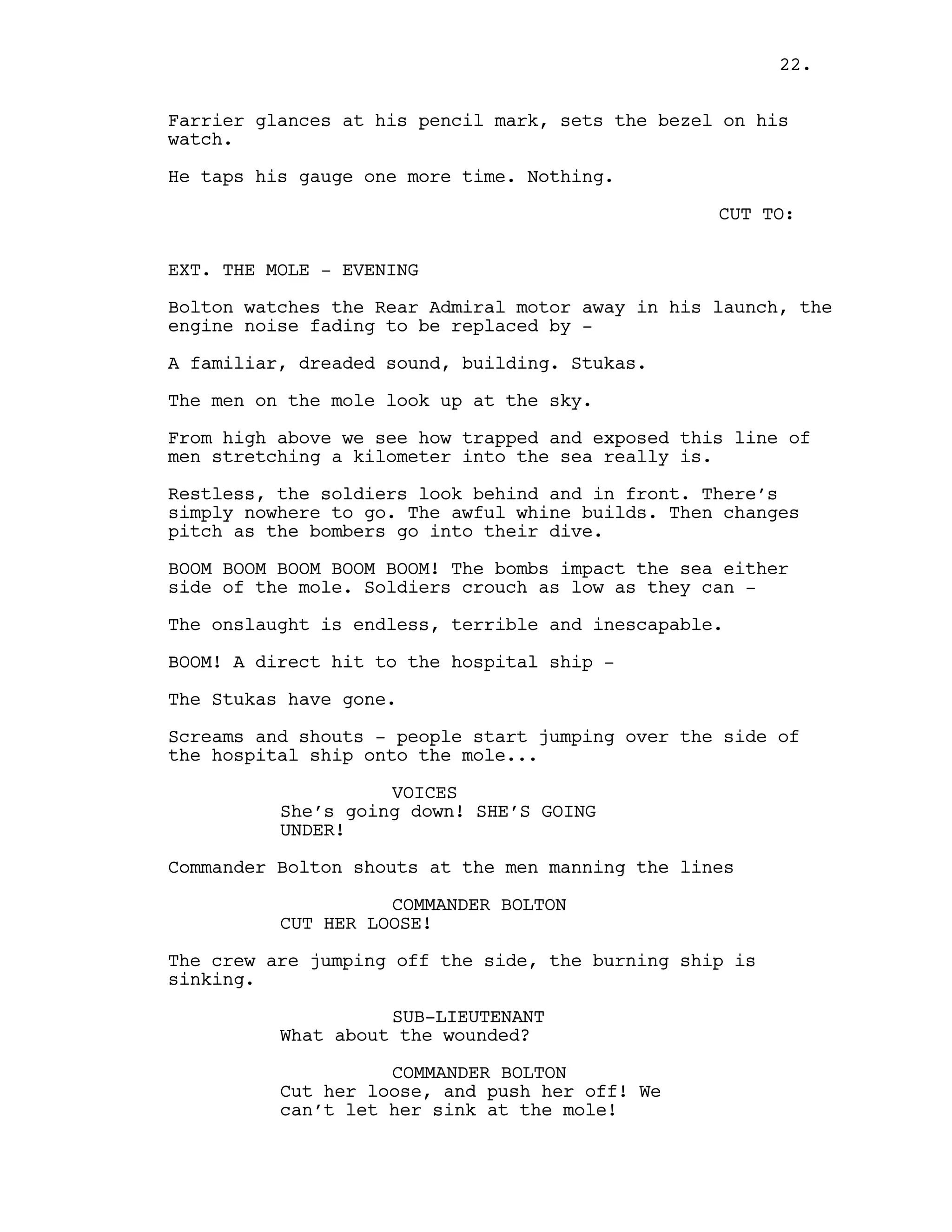 Farrier glances at his pencil mark, sets the bezel on his
watch.
He taps his gauge one more time. Nothing.
CUT TO:
EXT. THE MOLE - EVENING
Bolton watches the Rear Admiral motor away in his launch, the
engine noise fading to be replaced by -
A familiar, dreaded sound, building. Stukas.
The men on the mole look up at the sky.
From high above we see how trapped and exposed this line of
men stretching a kilometer into the sea really is.
Restless, the soldiers look behind and in front. There’s
simply nowhere to go. The awful whine builds. Then changes
pitch as the bombers go into their dive.
BOOM BOOM BOOM BOOM BOOM! The bombs impact the sea either
side of the mole. Soldiers crouch as low as they can -
The onslaught is endless, terrible and inescapable.
BOOM! A direct hit to the hospital ship -
The Stukas have gone.
Screams and shouts - people start jumping over the side of
the hospital ship onto the mole...
VOICES
She’s going down! SHE’S GOING
UNDER!
Commander Bolton shouts at the men manning the lines
COMMANDER BOLTON
CUT HER LOOSE!
The crew are jumping off the side, the burning ship is
sinking.
SUB-LIEUTENANT
What about the wounded?
COMMANDER BOLTON
Cut her loose, and push her off! We
can’t let her sink at the mole!
22.
 