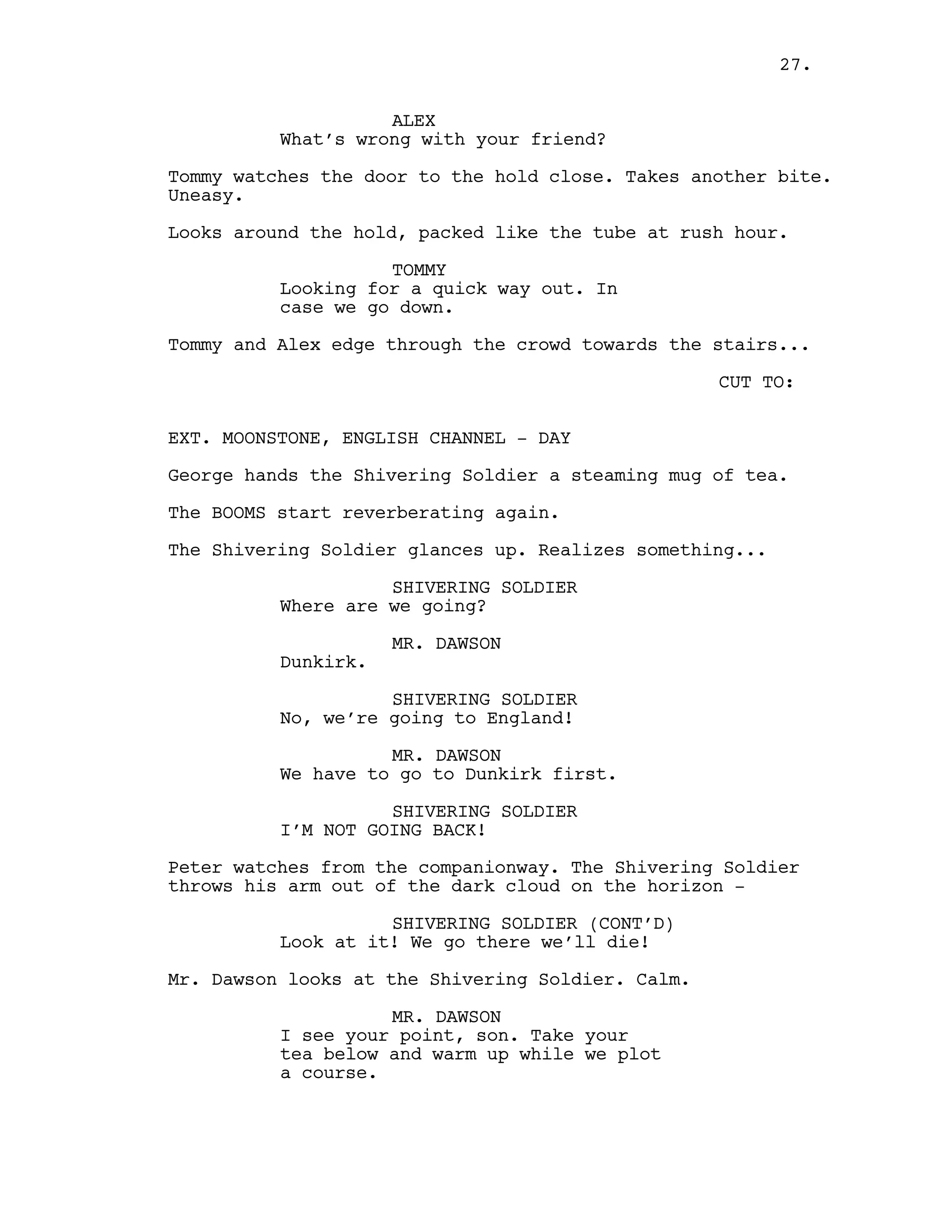 ALEX
What’s wrong with your friend?
Tommy watches the door to the hold close. Takes another bite.
Uneasy.
Looks around the hold, packed like the tube at rush hour.
TOMMY
Looking for a quick way out. In
case we go down.
Tommy and Alex edge through the crowd towards the stairs...
CUT TO:
EXT. MOONSTONE, ENGLISH CHANNEL - DAY
George hands the Shivering Soldier a steaming mug of tea.
The BOOMS start reverberating again.
The Shivering Soldier glances up. Realizes something...
SHIVERING SOLDIER
Where are we going?
MR. DAWSON
Dunkirk.
SHIVERING SOLDIER
No, we’re going to England!
MR. DAWSON
We have to go to Dunkirk first.
SHIVERING SOLDIER
I’M NOT GOING BACK!
Peter watches from the companionway. The Shivering Soldier
throws his arm out of the dark cloud on the horizon -
SHIVERING SOLDIER (CONT’D)
Look at it! We go there we’ll die!
Mr. Dawson looks at the Shivering Soldier. Calm.
MR. DAWSON
I see your point, son. Take your
tea below and warm up while we plot
a course.
27.
 