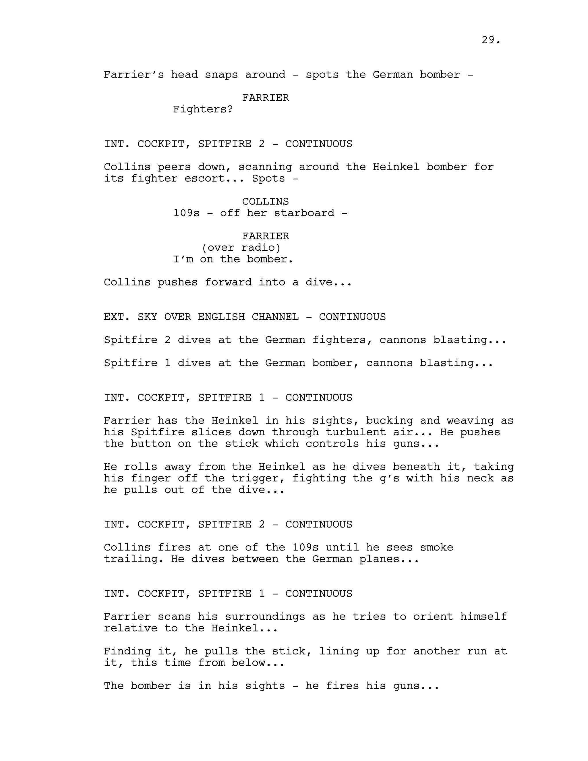 Farrier’s head snaps around - spots the German bomber -
FARRIER
Fighters?
INT. COCKPIT, SPITFIRE 2 - CONTINUOUS
Collins peers down, scanning around the Heinkel bomber for
its fighter escort... Spots -
COLLINS
109s - off her starboard -
FARRIER
(over radio)
I’m on the bomber.
Collins pushes forward into a dive...
EXT. SKY OVER ENGLISH CHANNEL - CONTINUOUS
Spitfire 2 dives at the German fighters, cannons blasting...
Spitfire 1 dives at the German bomber, cannons blasting...
INT. COCKPIT, SPITFIRE 1 - CONTINUOUS
Farrier has the Heinkel in his sights, bucking and weaving as
his Spitfire slices down through turbulent air... He pushes
the button on the stick which controls his guns...
He rolls away from the Heinkel as he dives beneath it, taking
his finger off the trigger, fighting the g’s with his neck as
he pulls out of the dive...
INT. COCKPIT, SPITFIRE 2 - CONTINUOUS
Collins fires at one of the 109s until he sees smoke
trailing. He dives between the German planes...
INT. COCKPIT, SPITFIRE 1 - CONTINUOUS
Farrier scans his surroundings as he tries to orient himself
relative to the Heinkel...
Finding it, he pulls the stick, lining up for another run at
it, this time from below...
The bomber is in his sights - he fires his guns...
29.
 