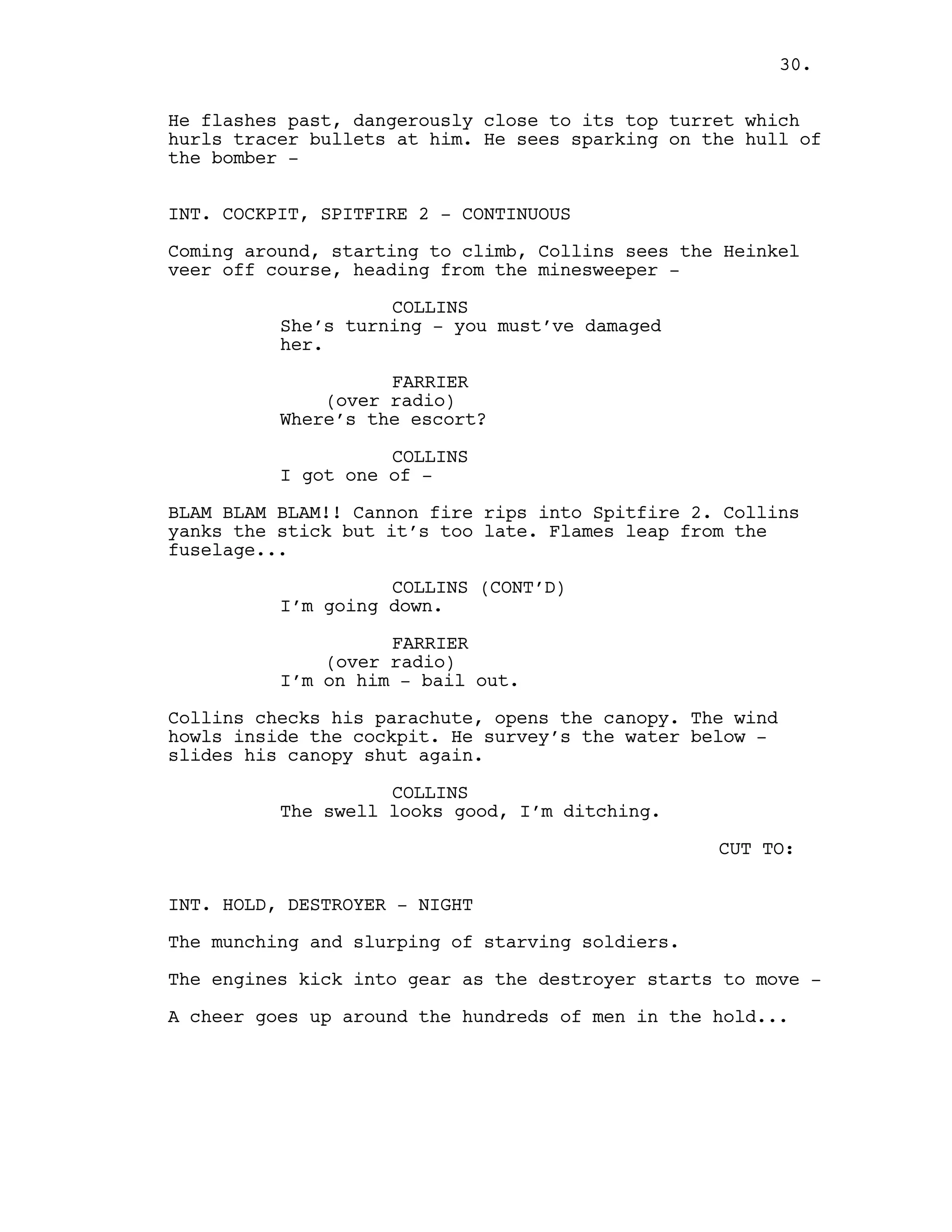 He flashes past, dangerously close to its top turret which
hurls tracer bullets at him. He sees sparking on the hull of
the bomber -
INT. COCKPIT, SPITFIRE 2 - CONTINUOUS
Coming around, starting to climb, Collins sees the Heinkel
veer off course, heading from the minesweeper -
COLLINS
She’s turning - you must’ve damaged
her.
FARRIER
(over radio)
Where’s the escort?
COLLINS
I got one of -
BLAM BLAM BLAM!! Cannon fire rips into Spitfire 2. Collins
yanks the stick but it’s too late. Flames leap from the
fuselage...
COLLINS (CONT’D)
I’m going down.
FARRIER
(over radio)
I’m on him - bail out.
Collins checks his parachute, opens the canopy. The wind
howls inside the cockpit. He survey’s the water below -
slides his canopy shut again.
COLLINS
The swell looks good, I’m ditching.
CUT TO:
INT. HOLD, DESTROYER - NIGHT
The munching and slurping of starving soldiers.
The engines kick into gear as the destroyer starts to move -
A cheer goes up around the hundreds of men in the hold...
30.
 