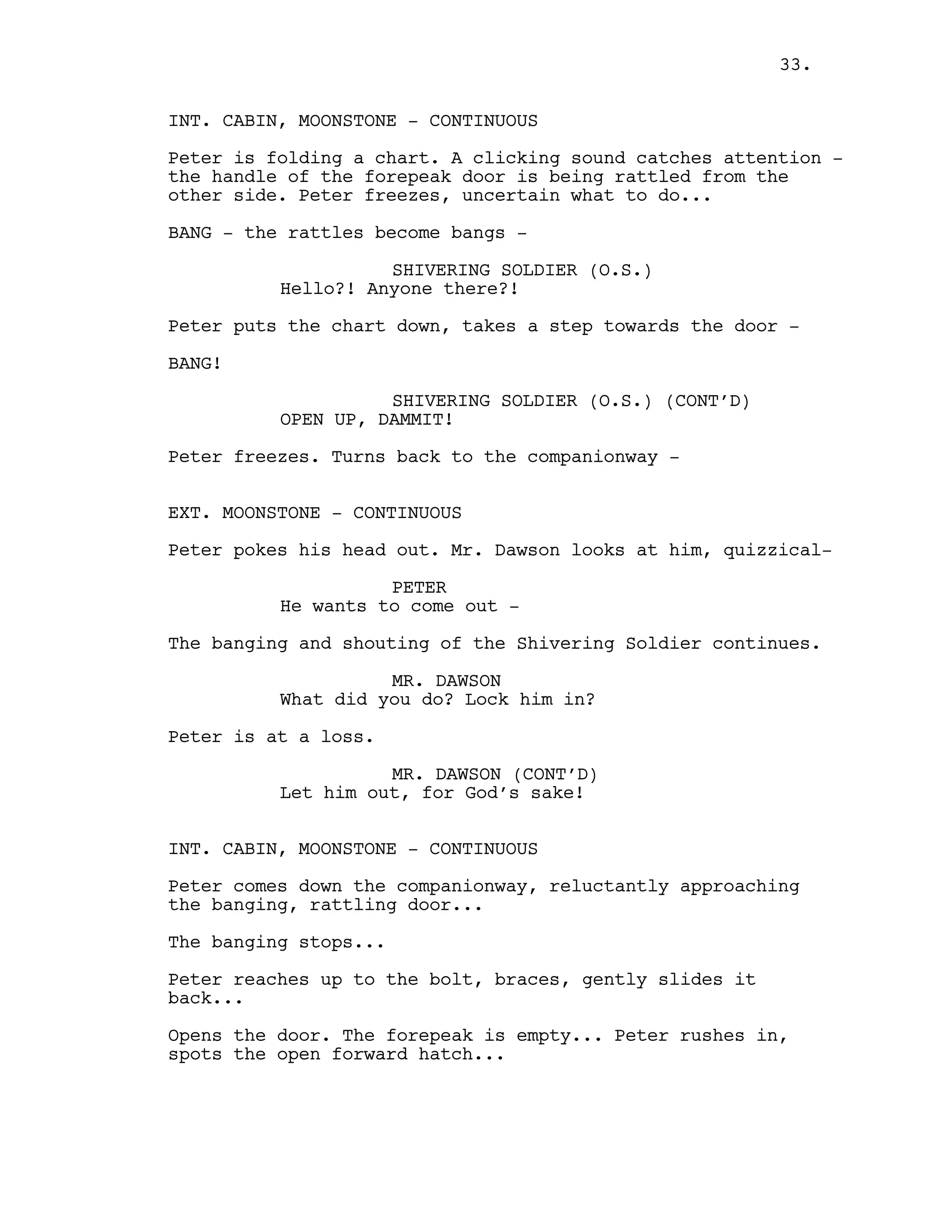 INT. CABIN, MOONSTONE - CONTINUOUS
Peter is folding a chart. A clicking sound catches attention -
the handle of the forepeak door is being rattled from the
other side. Peter freezes, uncertain what to do...
BANG - the rattles become bangs -
SHIVERING SOLDIER (O.S.)
Hello?! Anyone there?!
Peter puts the chart down, takes a step towards the door -
BANG!
SHIVERING SOLDIER (O.S.) (CONT’D)
OPEN UP, DAMMIT!
Peter freezes. Turns back to the companionway -
EXT. MOONSTONE - CONTINUOUS
Peter pokes his head out. Mr. Dawson looks at him, quizzical-
PETER
He wants to come out -
The banging and shouting of the Shivering Soldier continues.
MR. DAWSON
What did you do? Lock him in?
Peter is at a loss.
MR. DAWSON (CONT’D)
Let him out, for God’s sake!
INT. CABIN, MOONSTONE - CONTINUOUS
Peter comes down the companionway, reluctantly approaching
the banging, rattling door...
The banging stops...
Peter reaches up to the bolt, braces, gently slides it
back...
Opens the door. The forepeak is empty... Peter rushes in,
spots the open forward hatch...
33.
 