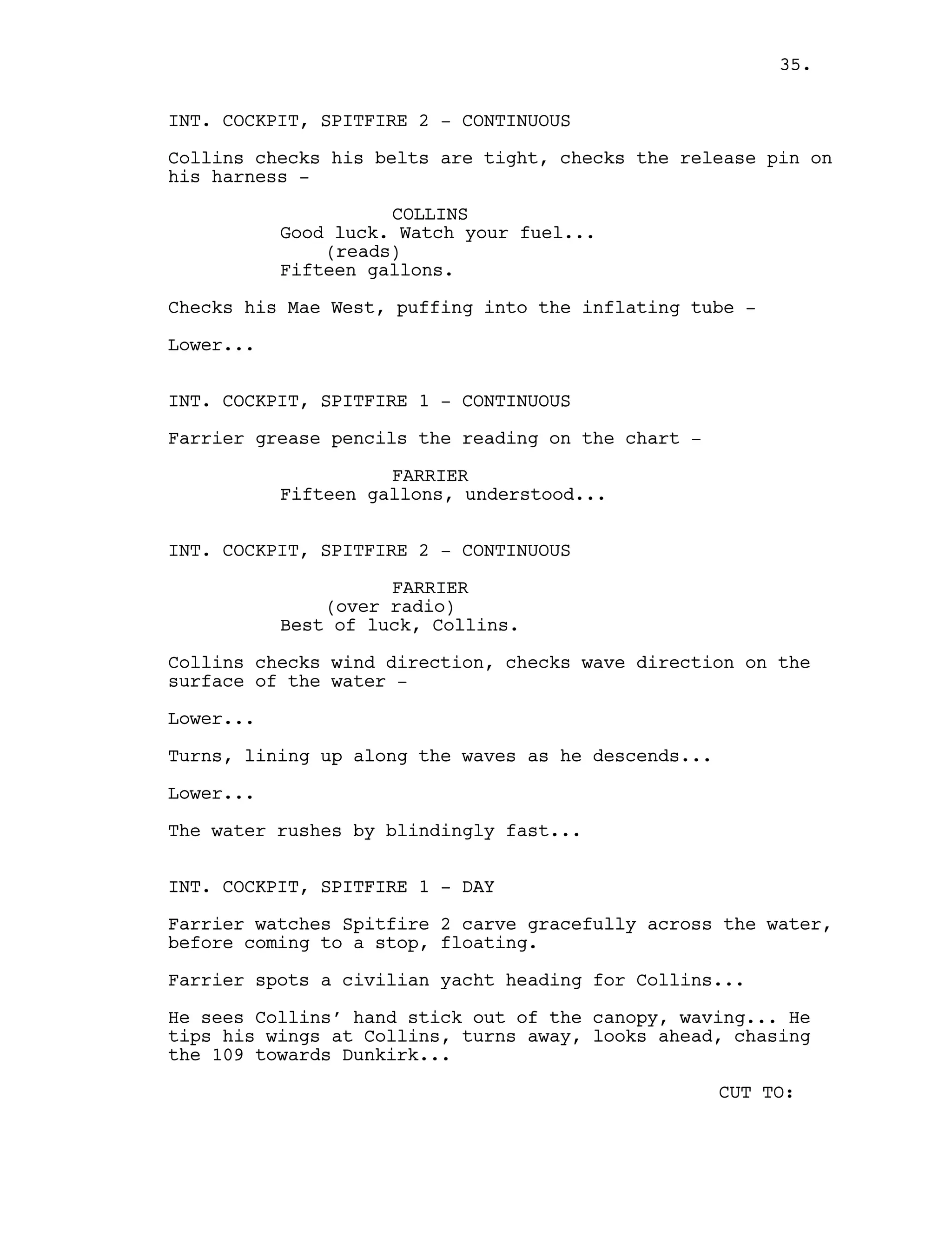 INT. COCKPIT, SPITFIRE 2 - CONTINUOUS
Collins checks his belts are tight, checks the release pin on
his harness -
COLLINS
Good luck. Watch your fuel...
(reads)
Fifteen gallons.
Checks his Mae West, puffing into the inflating tube -
Lower...
INT. COCKPIT, SPITFIRE 1 - CONTINUOUS
Farrier grease pencils the reading on the chart -
FARRIER
Fifteen gallons, understood...
INT. COCKPIT, SPITFIRE 2 - CONTINUOUS
FARRIER
(over radio)
Best of luck, Collins.
Collins checks wind direction, checks wave direction on the
surface of the water -
Lower...
Turns, lining up along the waves as he descends...
Lower...
The water rushes by blindingly fast...
INT. COCKPIT, SPITFIRE 1 - DAY
Farrier watches Spitfire 2 carve gracefully across the water,
before coming to a stop, floating.
Farrier spots a civilian yacht heading for Collins...
He sees Collins’ hand stick out of the canopy, waving... He
tips his wings at Collins, turns away, looks ahead, chasing
the 109 towards Dunkirk...
CUT TO:
35.
 