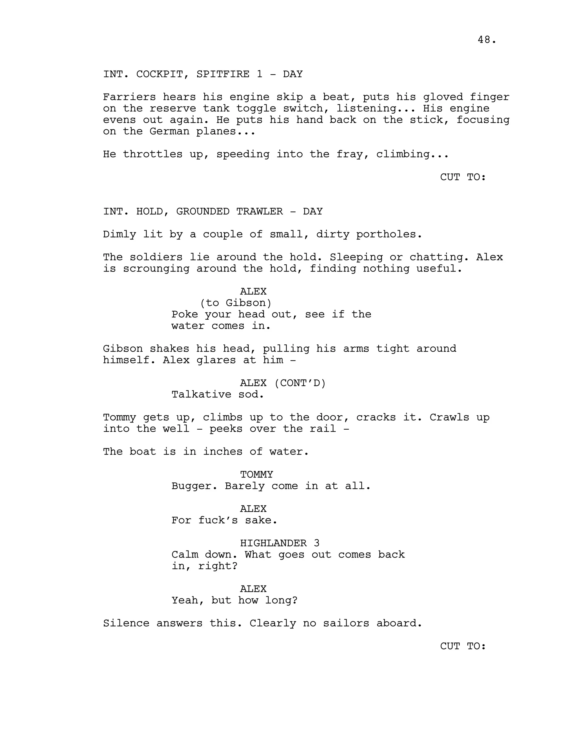 INT. COCKPIT, SPITFIRE 1 - DAY
Farriers hears his engine skip a beat, puts his gloved finger
on the reserve tank toggle switch, listening... His engine
evens out again. He puts his hand back on the stick, focusing
on the German planes...
He throttles up, speeding into the fray, climbing...
CUT TO:
INT. HOLD, GROUNDED TRAWLER - DAY
Dimly lit by a couple of small, dirty portholes.
The soldiers lie around the hold. Sleeping or chatting. Alex
is scrounging around the hold, finding nothing useful.
ALEX
(to Gibson)
Poke your head out, see if the
water comes in.
Gibson shakes his head, pulling his arms tight around
himself. Alex glares at him -
ALEX (CONT’D)
Talkative sod.
Tommy gets up, climbs up to the door, cracks it. Crawls up
into the well - peeks over the rail -
The boat is in inches of water.
TOMMY
Bugger. Barely come in at all.
ALEX
For fuck’s sake.
HIGHLANDER 3
Calm down. What goes out comes back
in, right?
ALEX
Yeah, but how long?
Silence answers this. Clearly no sailors aboard.
CUT TO:
48.
 