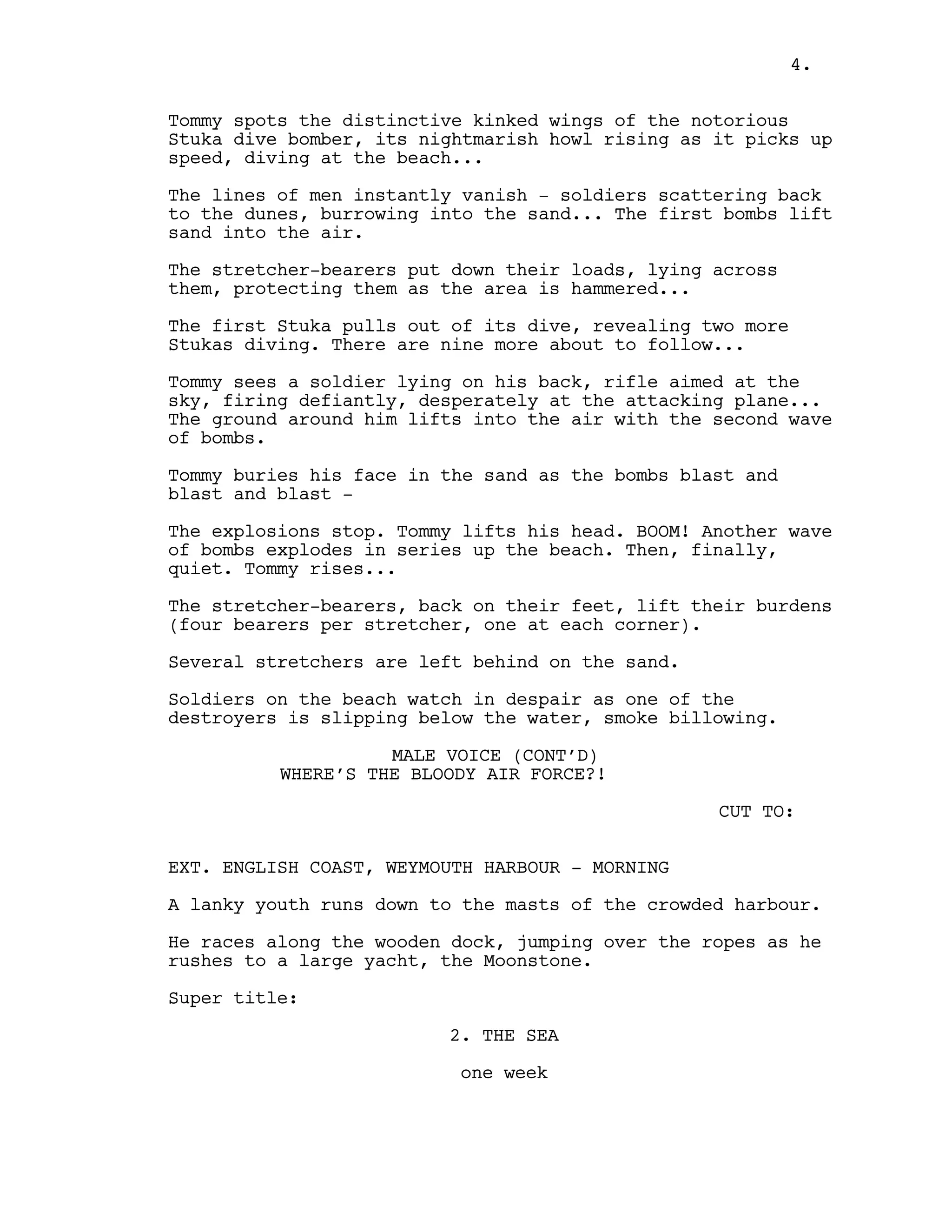 Tommy spots the distinctive kinked wings of the notorious
Stuka dive bomber, its nightmarish howl rising as it picks up
speed, diving at the beach...
The lines of men instantly vanish - soldiers scattering back
to the dunes, burrowing into the sand... The first bombs lift
sand into the air.
The stretcher-bearers put down their loads, lying across
them, protecting them as the area is hammered...
The first Stuka pulls out of its dive, revealing two more
Stukas diving. There are nine more about to follow...
Tommy sees a soldier lying on his back, rifle aimed at the
sky, firing defiantly, desperately at the attacking plane...
The ground around him lifts into the air with the second wave
of bombs.
Tommy buries his face in the sand as the bombs blast and
blast and blast -
The explosions stop. Tommy lifts his head. BOOM! Another wave
of bombs explodes in series up the beach. Then, finally,
quiet. Tommy rises...
The stretcher-bearers, back on their feet, lift their burdens
(four bearers per stretcher, one at each corner).
Several stretchers are left behind on the sand.
Soldiers on the beach watch in despair as one of the
destroyers is slipping below the water, smoke billowing.
MALE VOICE (CONT’D)
WHERE’S THE BLOODY AIR FORCE?!
CUT TO:
EXT. ENGLISH COAST, WEYMOUTH HARBOUR - MORNING
A lanky youth runs down to the masts of the crowded harbour.
He races along the wooden dock, jumping over the ropes as he
rushes to a large yacht, the Moonstone.
Super title:
2. THE SEA
one week
4.
 