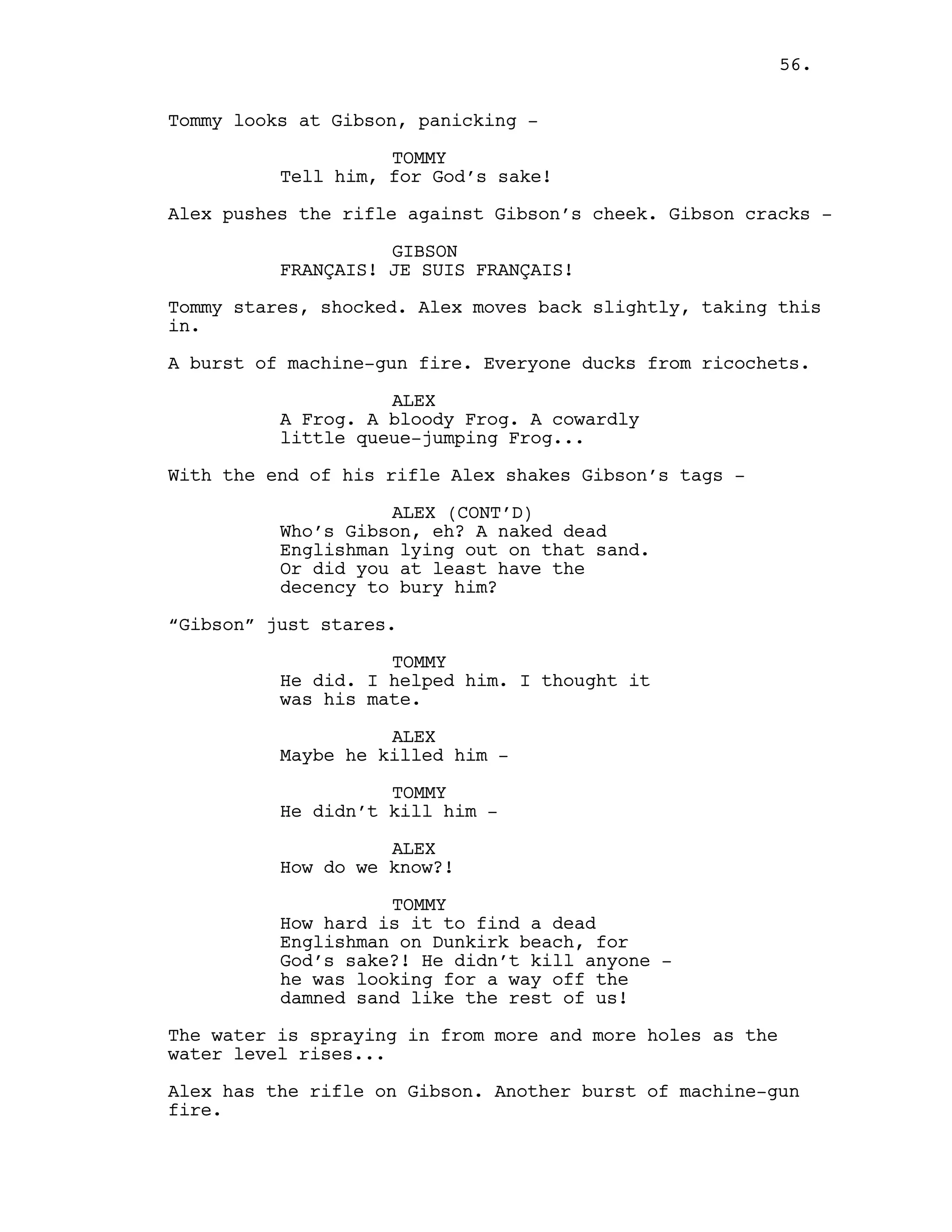 Tommy looks at Gibson, panicking -
TOMMY
Tell him, for God’s sake!
Alex pushes the rifle against Gibson’s cheek. Gibson cracks -
GIBSON
FRANÇAIS! JE SUIS FRANÇAIS!
Tommy stares, shocked. Alex moves back slightly, taking this
in.
A burst of machine-gun fire. Everyone ducks from ricochets.
ALEX
A Frog. A bloody Frog. A cowardly
little queue-jumping Frog...
With the end of his rifle Alex shakes Gibson’s tags -
ALEX (CONT’D)
Who’s Gibson, eh? A naked dead
Englishman lying out on that sand.
Or did you at least have the
decency to bury him?
“Gibson” just stares.
TOMMY
He did. I helped him. I thought it
was his mate.
ALEX
Maybe he killed him -
TOMMY
He didn’t kill him -
ALEX
How do we know?!
TOMMY
How hard is it to find a dead
Englishman on Dunkirk beach, for
God’s sake?! He didn’t kill anyone -
he was looking for a way off the
damned sand like the rest of us!
The water is spraying in from more and more holes as the
water level rises...
Alex has the rifle on Gibson. Another burst of machine-gun
fire.
56.
 