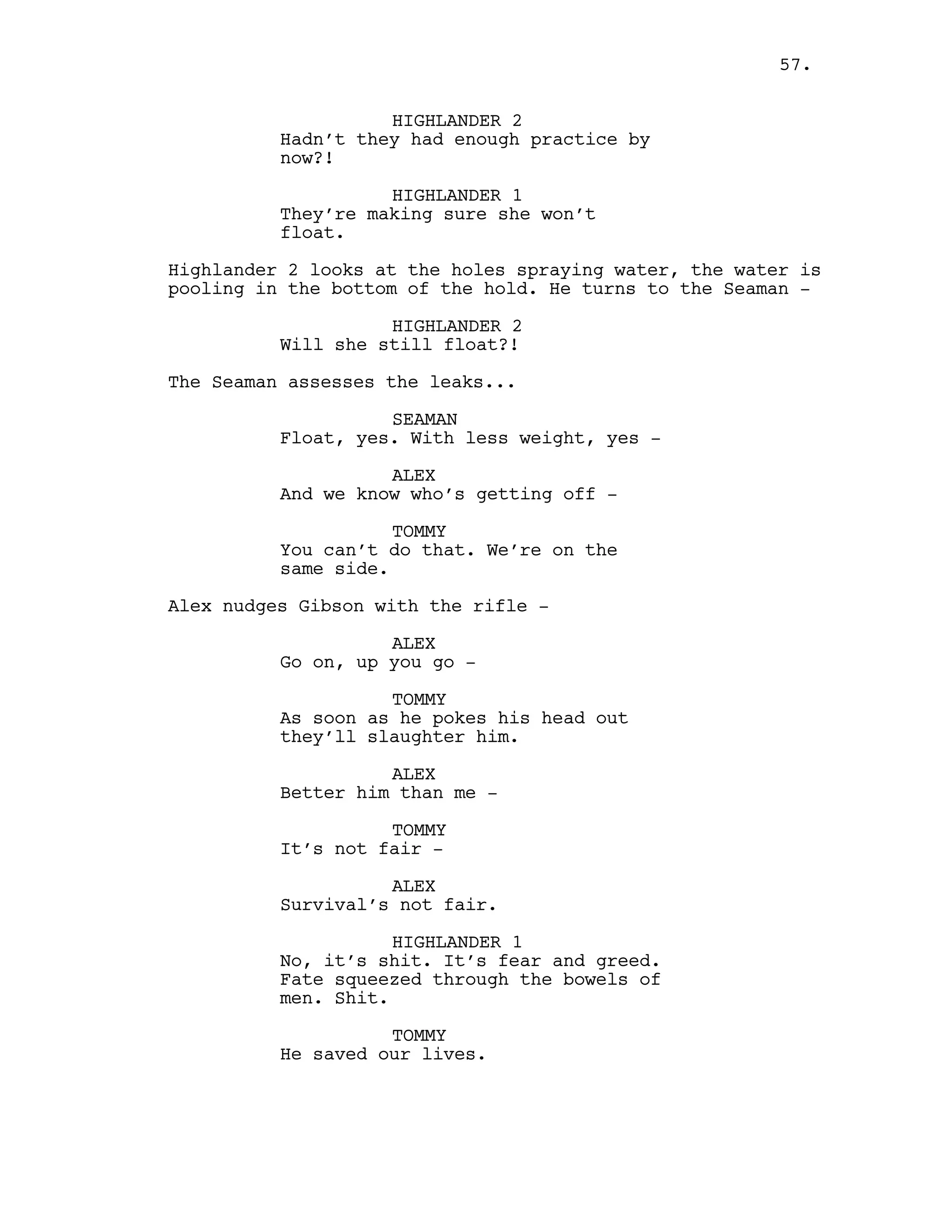 HIGHLANDER 2
Hadn’t they had enough practice by
now?!
HIGHLANDER 1
They’re making sure she won’t
float.
Highlander 2 looks at the holes spraying water, the water is
pooling in the bottom of the hold. He turns to the Seaman -
HIGHLANDER 2
Will she still float?!
The Seaman assesses the leaks...
SEAMAN
Float, yes. With less weight, yes -
ALEX
And we know who’s getting off -
TOMMY
You can’t do that. We’re on the
same side.
Alex nudges Gibson with the rifle -
ALEX
Go on, up you go -
TOMMY
As soon as he pokes his head out
they’ll slaughter him.
ALEX
Better him than me -
TOMMY
It’s not fair -
ALEX
Survival’s not fair.
HIGHLANDER 1
No, it’s shit. It’s fear and greed.
Fate squeezed through the bowels of
men. Shit.
TOMMY
He saved our lives.
57.
 