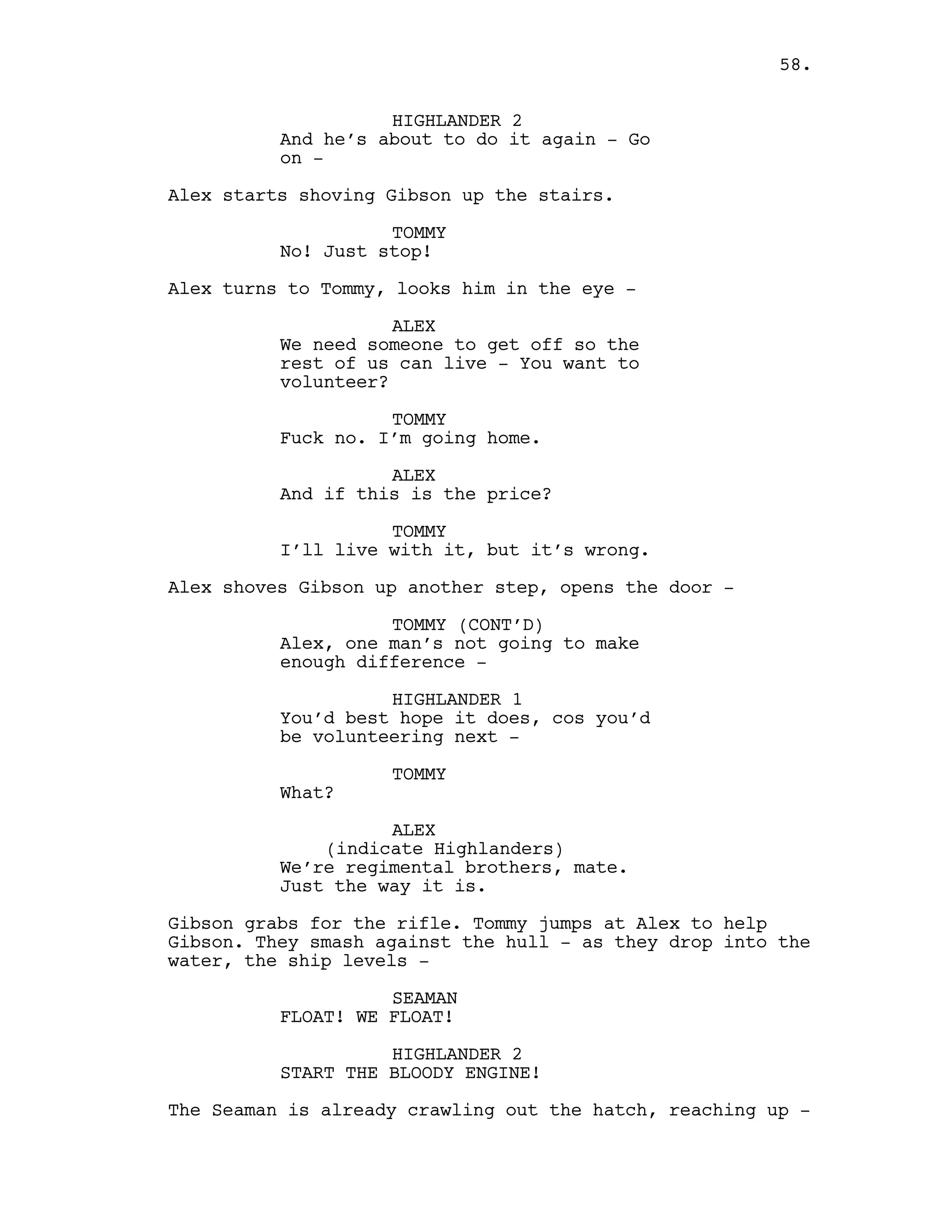 HIGHLANDER 2
And he’s about to do it again - Go
on -
Alex starts shoving Gibson up the stairs.
TOMMY
No! Just stop!
Alex turns to Tommy, looks him in the eye -
ALEX
We need someone to get off so the
rest of us can live - You want to
volunteer?
TOMMY
Fuck no. I’m going home.
ALEX
And if this is the price?
TOMMY
I’ll live with it, but it’s wrong.
Alex shoves Gibson up another step, opens the door -
TOMMY (CONT’D)
Alex, one man’s not going to make
enough difference -
HIGHLANDER 1
You’d best hope it does, cos you’d
be volunteering next -
TOMMY
What?
ALEX
(indicate Highlanders)
We’re regimental brothers, mate.
Just the way it is.
Gibson grabs for the rifle. Tommy jumps at Alex to help
Gibson. They smash against the hull - as they drop into the
water, the ship levels -
SEAMAN
FLOAT! WE FLOAT!
HIGHLANDER 2
START THE BLOODY ENGINE!
The Seaman is already crawling out the hatch, reaching up -
58.
 
