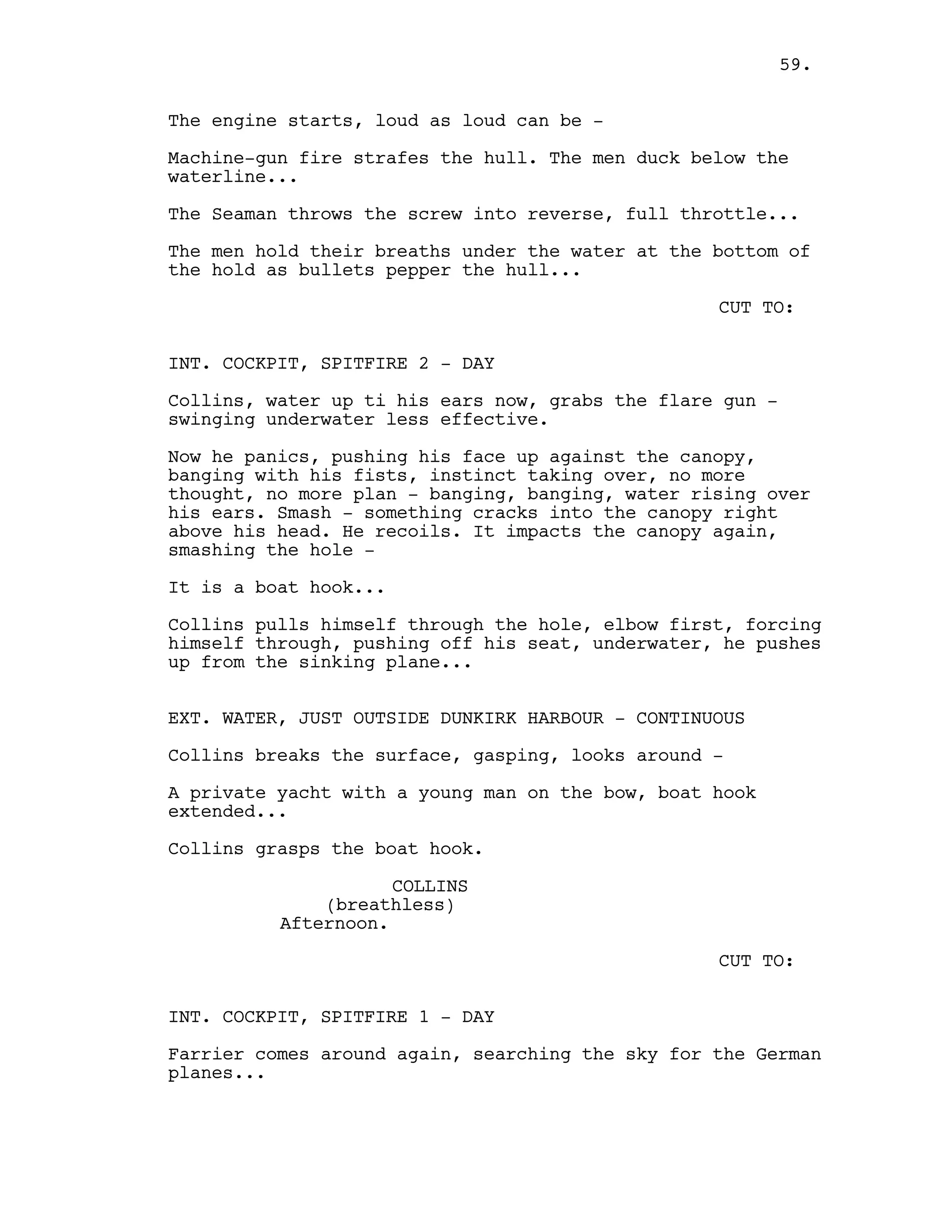 The engine starts, loud as loud can be -
Machine-gun fire strafes the hull. The men duck below the
waterline...
The Seaman throws the screw into reverse, full throttle...
The men hold their breaths under the water at the bottom of
the hold as bullets pepper the hull...
CUT TO:
INT. COCKPIT, SPITFIRE 2 - DAY
Collins, water up ti his ears now, grabs the flare gun -
swinging underwater less effective.
Now he panics, pushing his face up against the canopy,
banging with his fists, instinct taking over, no more
thought, no more plan - banging, banging, water rising over
his ears. Smash - something cracks into the canopy right
above his head. He recoils. It impacts the canopy again,
smashing the hole -
It is a boat hook...
Collins pulls himself through the hole, elbow first, forcing
himself through, pushing off his seat, underwater, he pushes
up from the sinking plane...
EXT. WATER, JUST OUTSIDE DUNKIRK HARBOUR - CONTINUOUS
Collins breaks the surface, gasping, looks around -
A private yacht with a young man on the bow, boat hook
extended...
Collins grasps the boat hook.
COLLINS
(breathless)
Afternoon.
CUT TO:
INT. COCKPIT, SPITFIRE 1 - DAY
Farrier comes around again, searching the sky for the German
planes...
59.
 