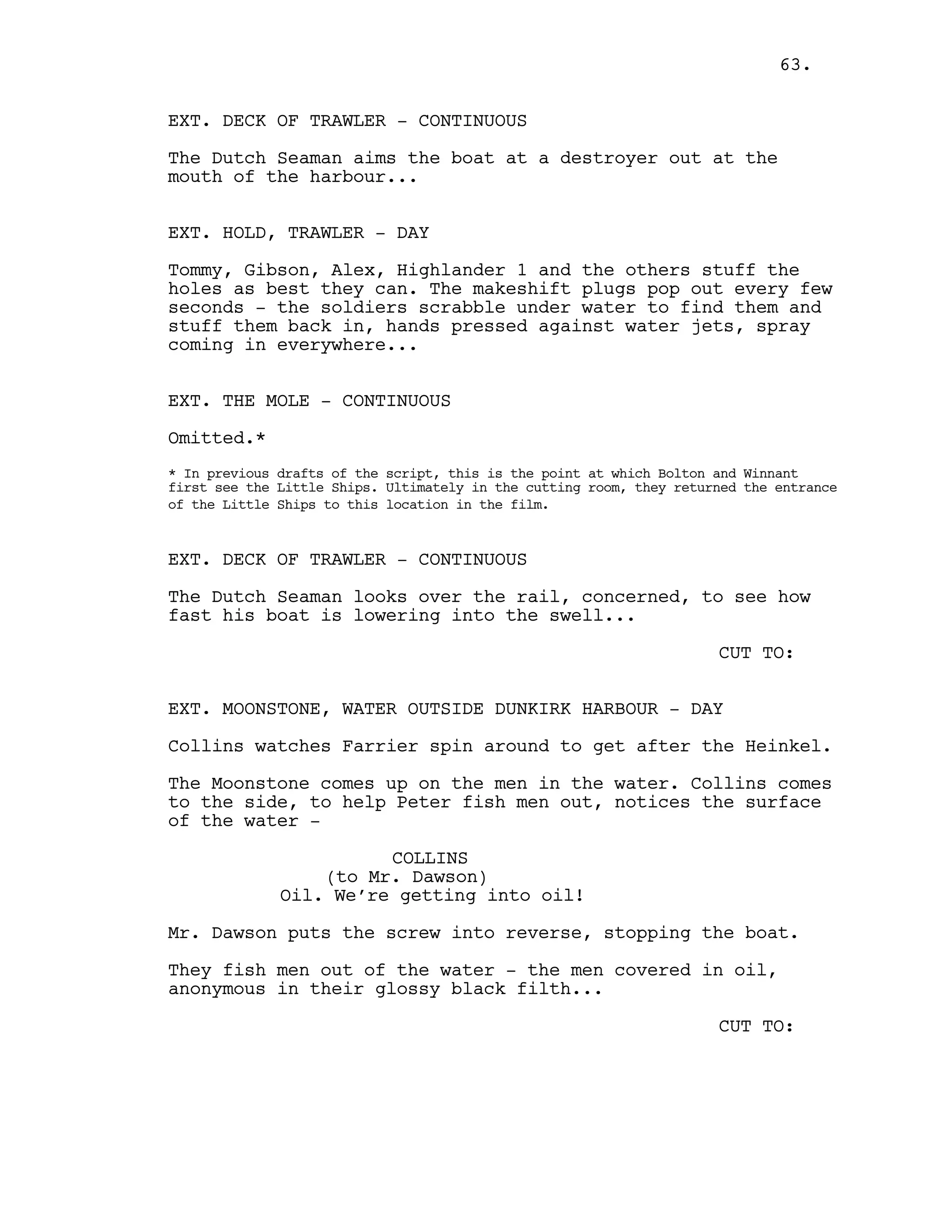 EXT. DECK OF TRAWLER - CONTINUOUS
The Dutch Seaman aims the boat at a destroyer out at the
mouth of the harbour...
EXT. HOLD, TRAWLER - DAY
Tommy, Gibson, Alex, Highlander 1 and the others stuff the
holes as best they can. The makeshift plugs pop out every few
seconds - the soldiers scrabble under water to find them and
stuff them back in, hands pressed against water jets, spray
coming in everywhere...
EXT. THE MOLE - CONTINUOUS
Omitted.*
* In previous drafts of the script, this is the point at which Bolton and Winnant
first see the Little Ships. Ultimately in the cutting room, they returned the entrance
of the Little Ships to this location in the film.
EXT. DECK OF TRAWLER - CONTINUOUS
The Dutch Seaman looks over the rail, concerned, to see how
fast his boat is lowering into the swell...
CUT TO:
EXT. MOONSTONE, WATER OUTSIDE DUNKIRK HARBOUR - DAY
Collins watches Farrier spin around to get after the Heinkel.
The Moonstone comes up on the men in the water. Collins comes
to the side, to help Peter fish men out, notices the surface
of the water -
COLLINS
(to Mr. Dawson)
Oil. We’re getting into oil!
Mr. Dawson puts the screw into reverse, stopping the boat.
They fish men out of the water - the men covered in oil,
anonymous in their glossy black filth...
CUT TO:
63.
 