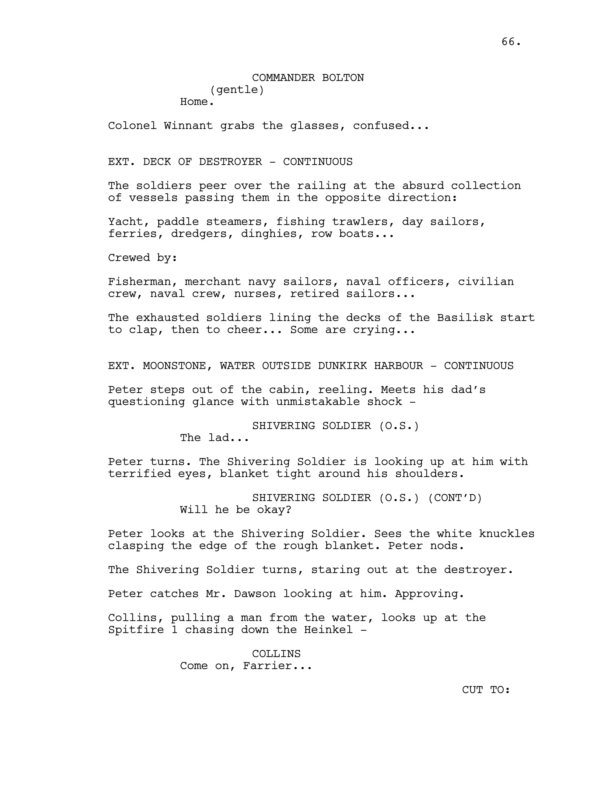 COMMANDER BOLTON
(gentle)
Home.
Colonel Winnant grabs the glasses, confused...
EXT. DECK OF DESTROYER - CONTINUOUS
The soldiers peer over the railing at the absurd collection
of vessels passing them in the opposite direction:
Yacht, paddle steamers, fishing trawlers, day sailors,
ferries, dredgers, dinghies, row boats...
Crewed by:
Fisherman, merchant navy sailors, naval officers, civilian
crew, naval crew, nurses, retired sailors...
The exhausted soldiers lining the decks of the Basilisk start
to clap, then to cheer... Some are crying...
EXT. MOONSTONE, WATER OUTSIDE DUNKIRK HARBOUR - CONTINUOUS
Peter steps out of the cabin, reeling. Meets his dad’s
questioning glance with unmistakable shock -
SHIVERING SOLDIER (O.S.)
The lad...
Peter turns. The Shivering Soldier is looking up at him with
terrified eyes, blanket tight around his shoulders.
SHIVERING SOLDIER (O.S.) (CONT’D)
Will he be okay?
Peter looks at the Shivering Soldier. Sees the white knuckles
clasping the edge of the rough blanket. Peter nods.
The Shivering Soldier turns, staring out at the destroyer.
Peter catches Mr. Dawson looking at him. Approving.
Collins, pulling a man from the water, looks up at the
Spitfire 1 chasing down the Heinkel -
COLLINS
Come on, Farrier...
CUT TO:
66.
 