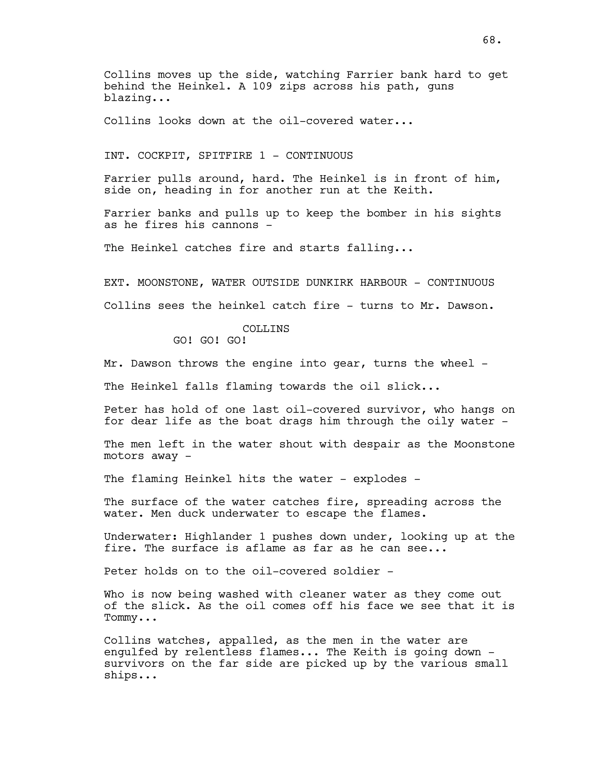 Collins moves up the side, watching Farrier bank hard to get
behind the Heinkel. A 109 zips across his path, guns
blazing...
Collins looks down at the oil-covered water...
INT. COCKPIT, SPITFIRE 1 - CONTINUOUS
Farrier pulls around, hard. The Heinkel is in front of him,
side on, heading in for another run at the Keith.
Farrier banks and pulls up to keep the bomber in his sights
as he fires his cannons -
The Heinkel catches fire and starts falling...
EXT. MOONSTONE, WATER OUTSIDE DUNKIRK HARBOUR - CONTINUOUS
Collins sees the heinkel catch fire - turns to Mr. Dawson.
COLLINS
GO! GO! GO!
Mr. Dawson throws the engine into gear, turns the wheel -
The Heinkel falls flaming towards the oil slick...
Peter has hold of one last oil-covered survivor, who hangs on
for dear life as the boat drags him through the oily water -
The men left in the water shout with despair as the Moonstone
motors away -
The flaming Heinkel hits the water - explodes -
The surface of the water catches fire, spreading across the
water. Men duck underwater to escape the flames.
Underwater: Highlander 1 pushes down under, looking up at the
fire. The surface is aflame as far as he can see...
Peter holds on to the oil-covered soldier -
Who is now being washed with cleaner water as they come out
of the slick. As the oil comes off his face we see that it is
Tommy...
Collins watches, appalled, as the men in the water are
engulfed by relentless flames... The Keith is going down -
survivors on the far side are picked up by the various small
ships...
68.
 