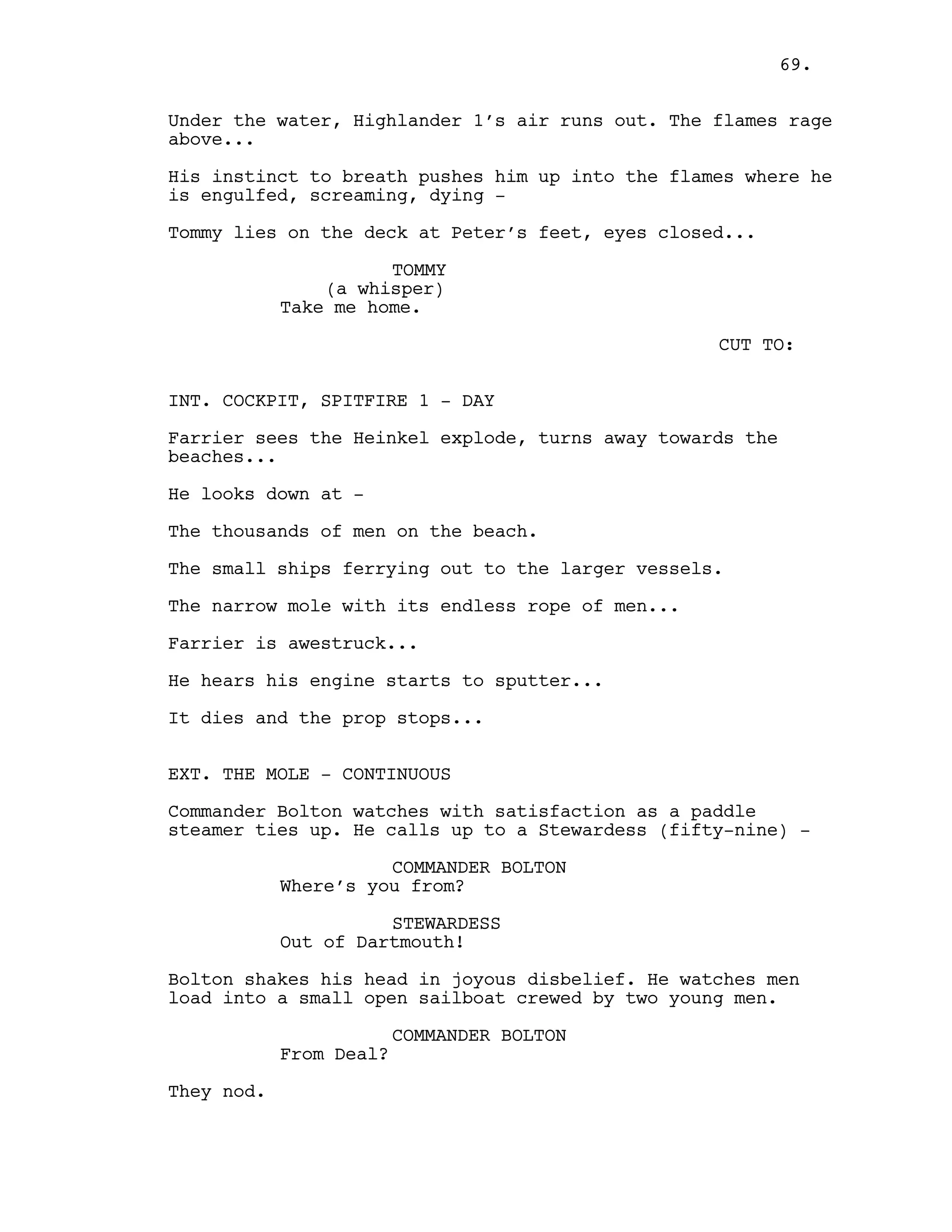 Under the water, Highlander 1’s air runs out. The flames rage
above...
His instinct to breath pushes him up into the flames where he
is engulfed, screaming, dying -
Tommy lies on the deck at Peter’s feet, eyes closed...
TOMMY
(a whisper)
Take me home.
CUT TO:
INT. COCKPIT, SPITFIRE 1 - DAY
Farrier sees the Heinkel explode, turns away towards the
beaches...
He looks down at -
The thousands of men on the beach.
The small ships ferrying out to the larger vessels.
The narrow mole with its endless rope of men...
Farrier is awestruck...
He hears his engine starts to sputter...
It dies and the prop stops...
EXT. THE MOLE - CONTINUOUS
Commander Bolton watches with satisfaction as a paddle
steamer ties up. He calls up to a Stewardess (fifty-nine) -
COMMANDER BOLTON
Where’s you from?
STEWARDESS
Out of Dartmouth!
Bolton shakes his head in joyous disbelief. He watches men
load into a small open sailboat crewed by two young men.
COMMANDER BOLTON
From Deal?
They nod.
69.
 