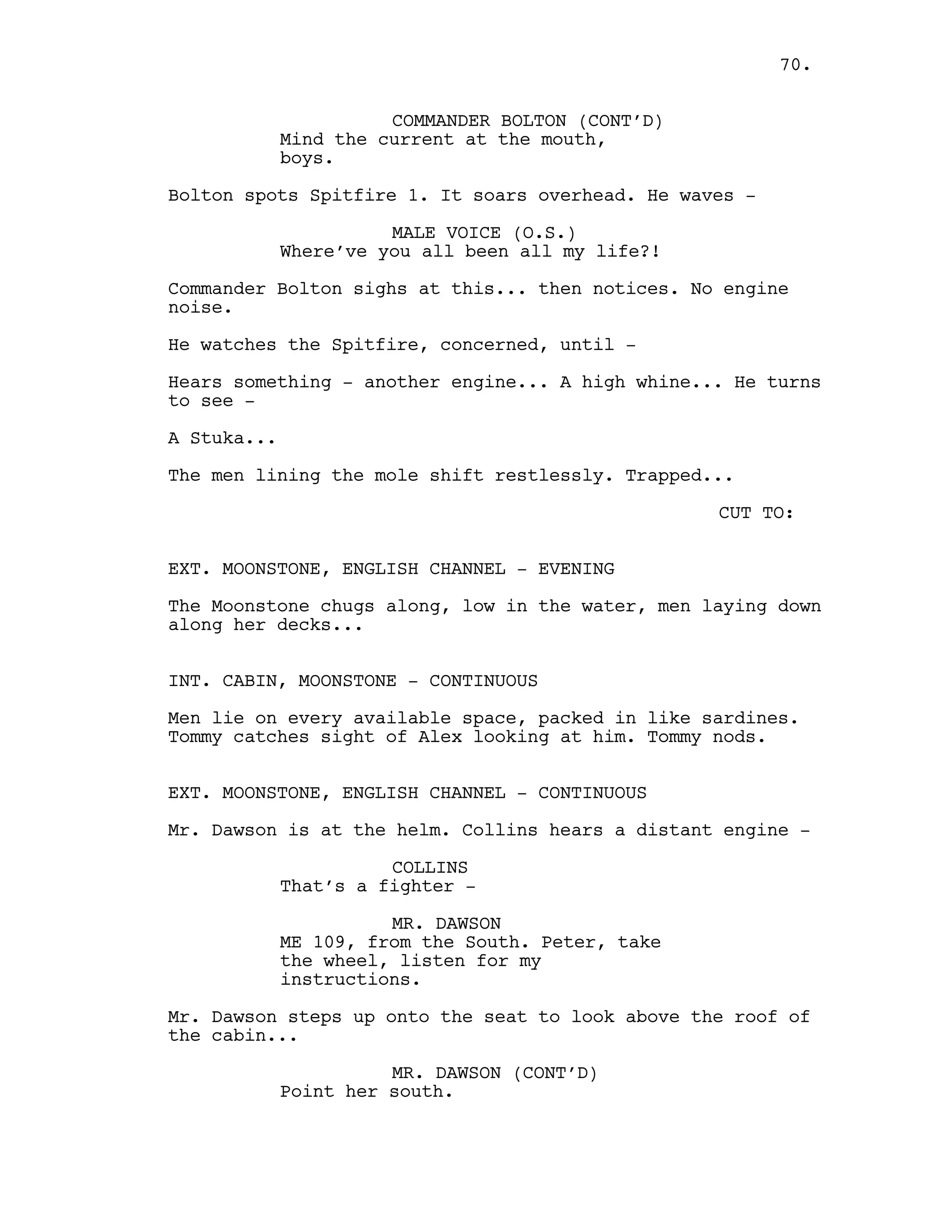 COMMANDER BOLTON (CONT’D)
Mind the current at the mouth,
boys.
Bolton spots Spitfire 1. It soars overhead. He waves -
MALE VOICE (O.S.)
Where’ve you all been all my life?!
Commander Bolton sighs at this... then notices. No engine
noise.
He watches the Spitfire, concerned, until -
Hears something - another engine... A high whine... He turns
to see -
A Stuka...
The men lining the mole shift restlessly. Trapped...
CUT TO:
EXT. MOONSTONE, ENGLISH CHANNEL - EVENING
The Moonstone chugs along, low in the water, men laying down
along her decks...
INT. CABIN, MOONSTONE - CONTINUOUS
Men lie on every available space, packed in like sardines.
Tommy catches sight of Alex looking at him. Tommy nods.
EXT. MOONSTONE, ENGLISH CHANNEL - CONTINUOUS
Mr. Dawson is at the helm. Collins hears a distant engine -
COLLINS
That’s a fighter -
MR. DAWSON
ME 109, from the South. Peter, take
the wheel, listen for my
instructions.
Mr. Dawson steps up onto the seat to look above the roof of
the cabin...
MR. DAWSON (CONT’D)
Point her south.
70.
 