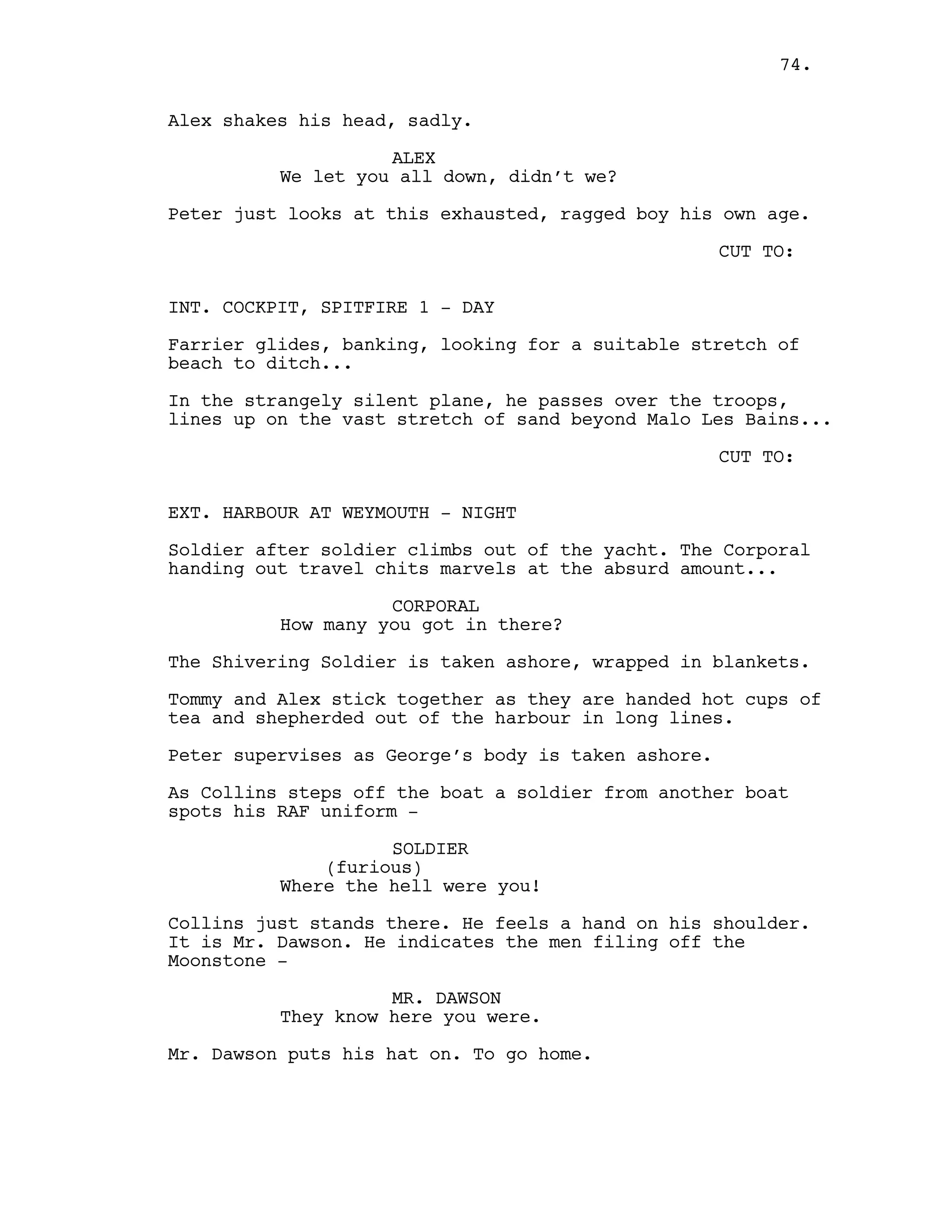 Alex shakes his head, sadly.
ALEX
We let you all down, didn’t we?
Peter just looks at this exhausted, ragged boy his own age.
CUT TO:
INT. COCKPIT, SPITFIRE 1 - DAY
Farrier glides, banking, looking for a suitable stretch of
beach to ditch...
In the strangely silent plane, he passes over the troops,
lines up on the vast stretch of sand beyond Malo Les Bains...
CUT TO:
EXT. HARBOUR AT WEYMOUTH - NIGHT
Soldier after soldier climbs out of the yacht. The Corporal
handing out travel chits marvels at the absurd amount...
CORPORAL
How many you got in there?
The Shivering Soldier is taken ashore, wrapped in blankets.
Tommy and Alex stick together as they are handed hot cups of
tea and shepherded out of the harbour in long lines.
Peter supervises as George’s body is taken ashore.
As Collins steps off the boat a soldier from another boat
spots his RAF uniform -
SOLDIER
(furious)
Where the hell were you!
Collins just stands there. He feels a hand on his shoulder.
It is Mr. Dawson. He indicates the men filing off the
Moonstone -
MR. DAWSON
They know here you were.
Mr. Dawson puts his hat on. To go home.
74.
 